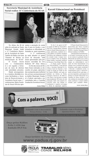 16 DE AGOSTO DE 2017Edição: 2404
Secretaria Municipal de Assistência
Social realiza 11ª Conferência do SUAS
	 No último dia 06 de
julho foi realizado no Teatro
Municipal Gerado André
a 11ª Conferência Munici-
pal de Assistência de Santo
Antônio de Pádua com tema
“Garantia de direitos no
fortalecimento do SUAS’.
	 O Evento iniciou
com o Credenciamen-
to e em seguida a forma-
ção da mesa de abertura
com autoridades presentes.
	 Dando prosseguimen-
to, a temática abordada teve
como facilitadoras a Secre-
tária de Desenvolvimento e
Assistência Social como 1 ª
conferencista; Maria Tertuli-
ana de Souza Oliveira apre-
sentou a prestação de contas
dos 4 anos de Gestão e con-
textualizou as dificuldade en-
frentadas na atual conjuntura.
	 A 2ª conferencista
da tarde abordou os quatro
Eixos de discussão, onde
foram apresentados pela pro-
fessora convidada da Uni-
Redentor Drª Aline Abreu.
	 Ao fim das mesas de De-
bates foram realizadas as dis-
cussões em grupo, apresenta-
das as propostas para melhoria
dos serviços socioassistenciais
no âmbito Municipal, Estadu-
al e Federal, aprovados e en-
caminhados para o Conselho
Estadual deAssistência Social.
Ascom :Pádua
Karatê Educacional na Pestalozzi
	 No dia 11 de agosto de 2017
na quadra do BNH em Itaocara/RJ o
Prof. D.Sc. Anselmo Biasse, ministrou
aulas de Karatê Educacional para cri-
anças, adolescentes, estudantes de es-
colas públicas, de famílias moradoras
dos bairros, que configuram os bolsões
de exclusão social e estejam inscri-
tos no Cadastro Único do Programa
Bolsa Família, Associação Pestalozzi
de Itaocara e Casa Abrigo Morro Alto.
	 O Projeto Karatê Educacio-
nal “ITAO KARATE” é uma parceria
entre a Secretaria Municipal de As-
sistência Social de Itaocarae a Fed-
eração de Karatê do Estado do Rio
de Janeiro (FKERJ), está sendo im-
plantado nos distritos de Portela,
Laranjais e Itaocara (C. M. Nildo Ca-
ruso Nara) e tem previsão de atender
aproximadamente 400 alunos da rede
municipal, tendo como proposta de-
senvolver ações com enfoque so-
cioeducativo e esportivo em grupos
e oficina de capacitação esportiva.
O Projeto Karatê Educacional foi
desenvolvido pelo Sensei Leonardo
Silveira de Sá (Diretor de Regiões da
FKERJ) e Anselmo Domingos Biasse
(Diretor Acadêmico da FKERJ). 		
OKaratêEducacionaldiferencia-
se do Karatê Convencional, por ado-
tar um sistema de graduação (faixas)
diferenciado que permite que as séries
escolares e as graduações do Karatê
estejam em conformidade.As aval-
iações são feitas bimestralmente em
conjunto com as avaliações das outras
disciplinas, sendo sempre considerado
e observado o rendimento escolar, o
comportamento social e o desenvolvi-
mento no Karatê Do de cada aluno, o
que torna importante a participação do
professor de Karatê Educacional nos
conselhos de classes escolares, e na
vida cotidiana da comunidade escolar,
sendo o professor e o projeto também
avaliado, pelos resultados obtidos.
Ascom: Anselmo Biasse
 