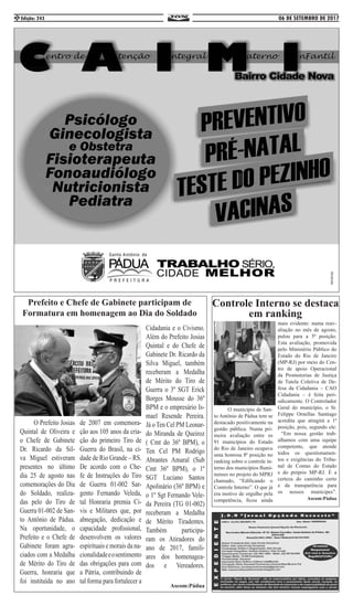 06 DE SETEMBRO DE 2017Edição: 2432
Prefeito e Chefe de Gabinete participam de
Formatura em homenagem ao Dia do Soldado
	 O Prefeito Josias
Quintal de Oliveira e
o Chefe de Gabinete
Dr. Ricardo da Sil-
va Miguel estiveram
presentes no último
dia 25 de agosto nas
comemorações do Dia
do Soldado, realiza-
das pelo do Tiro de
Guerra 01-002 de San-
to Antônio de Pádua.
Na oportunidade, o
Prefeito e o Chefe de
Gabinete foram agra-
ciados com a Medalha
de Mérito do Tiro de
Guerra, honraria que
foi instituída no ano
de 2007 em comemora-
ção aos 105 anos da cria-
ção do primeiro Tiro de
Guerra do Brasil, na ci-
dade de Rio Grande – RS.
De acordo com o Che-
fe de Instruções do Tiro
de Guerra 01-002 Sar-
gento Fernando Veleda,
tal Honraria premia Ci-
vis e Militares que, por
abnegação, dedicação e
capacidade profissional,
desenvolvem os valores
espirituais e morais da na-
cionalidadeeosentimento
das obrigações para com
a Pátria, contribuindo de
tal forma para fortalecer a
Cidadania e o Civismo.
Além do Prefeito Josias
Quintal e do Chefe de
Gabinete Dr. Ricardo da
Silva Miguel, também
receberam a Medalha
de Mérito do Tiro de
Guerra o 3º SGT Erick
Borges Mousse do 36º
BPM e o empresário Is-
mael Resende Pereira.
Já o Ten Cel PM Leonar-
do Miranda de Queiroz
( Cmt do 36º BPM), o
Ten Cel PM Rodrigo
Abrantes Amaral (Sub
Cmt 36º BPM), o 1º
SGT Luciano Santos
Apolinário (36º BPM) e
o 1º Sgt Fernando Vele-
da Pereira (TG 01-002)
receberam a Medalha
de Mérito Tiradentes.
Também participa-
ram os Atiradores do
ano de 2017, famili-
ares dos homenagea-
dos e Vereadores.
Ascom:Pádua
Controle Interno se destaca
em ranking
	 O município de San-
to Antônio de Pádua tem se
destacado positivamente na
gestão pública. Numa pri-
meira avaliação entre os
91 municípios do Estado
do Rio de Janeiro ocupava
uma honrosa 8ª posição no
ranking sobre o controle in-
terno dos municípios flumi-
nenses no projeto do MPRJ
chamado, “Edificando o
Controle Interno”. O que já
era motivo de orgulho pela
competência, ficou ainda
mais evidente: numa reav-
aliação no mês de agosto,
pulou para a 5ª posição.
Esta avaliação, promovida
pelo Ministério Público do
Estado do Rio de Janeiro
(MP-RJ) por meio do Cen-
tro de apoio Operacional
da Promotorias de Justiça
de Tutela Coletiva de De-
fesa da Cidadania – CAO
Cidadania – é feita peri-
odicamente. O Controlador
Geral do município, o Sr.
Felippe Ornellas Santiago
acredita que atingirá a 1ª
posição, pois, segundo ele:
“Em nossa gestão trab-
alhamos com uma equipe
competente, que atende
todos os questionamen-
tos e exigências do Tribu-
nal de Contas do Estado
e do próprio MP-RJ. É a
certeza do caminho certo
e da transparência para
os nossos munícipes”.
Ascom:Pádua
 
