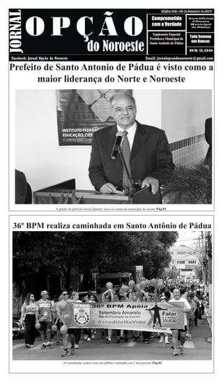 20 DE SETEMBRO DE 2017 Edição: 245Edição: 245 - 20 de Setembro de 2017
Comprometido
com a Verdade
Atos Oficias
Câmara
Municipal
de Pàdua
R$ 2,00
Toda Semana
nas Bancas
Facebook: Jornal Opção do Noroeste Email: jornalopcaodonoroeste@gmail.com
A gestão do prefeito Josias Quintal tirou as contas do município do escuro Pág.04
Prefeito de Santo Antonio de Pádua é visto como a
maior liderança do Norte e Noroeste
SuplemntoEspecial
PrefeituraMunicipalde
SantoAntôniodePádua
36º BPM realiza caminhada em Santo Antônio de Pádua
A Caminhada contou com um público estimado em 2 mil pessoas Pág.02
 