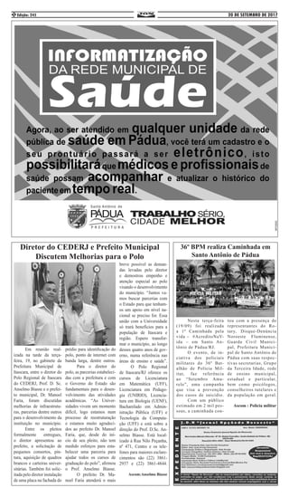 20 DE SETEMBRO DE 2017Edição: 2452
	 Em reunião real-
izada na tarde da terça-
feira, 19, no gabinete da
Prefeitura Municipal de
Itaocara, entre o diretor do
Polo Regional de Itaocara
do CEDERJ, Prof. D. Sc.
Anselmo Biasse e o prefei-
to municipal, Dr. Manoel
Faria, foram discutidas
melhorias de infraestrutu-
ras, parcerias dentre outros
para o desenvolvimento da
instituição no município.
	 Entre os pleitos
formalmente entregues,
o diretor apresentou ao
prefeito, a solicitação de
pequenos consertos, pin-
tura, aquisição de quadros
brancos e carteiras univer-
sitárias. Também foi solic-
itada pelo diretor instalação
de uma placa na fachada do
prédio para identificação do
polo, ponto de internet com
banda larga, dentre outros.
	 Para o diretor do
polo, as parcerias estabeleci-
das com a prefeitura e com
o Governo do Estado são
fundamentais para o desen-
volvimento das atividades
acadêmicas. “As Univer-
sidades vivem um momento
difícil, logo estamos num
processo de reestruturação
e estamos muito agradeci-
dos ao prefeito Dr. Manoel
Faria, que, desde do iní-
cio de seu pleito, não tem
medido esforços para esta-
belecer uma parceria para
ajudar todos os cursos de
graduação do polo”, afirmou
o Prof. Anselmo Biasse.
	 O prefeito Dr. Ma-
noel Faria atenderá o mais
breve possível as deman-
das levadas pelo diretor
e demostrou empenho e
atenção especial ao polo
visando o desenvolvimento
do município. “Juntos va-
mos buscar parcerias com
o Estado para que tenham-
os um apoio em nível na-
cional se preciso for. Essa
união com a Universidade
só trará benefícios para a
população de Itaocara e
região. Espero transfor-
mar o município, ao longo
desses quatro anos de gov-
erno, numa referência nas
áreas de ensino e saúde”.
	 O Polo Regional
de Itaocara/RJ oferece os
cursos de Licenciatura
em Matemática (UFF),
Licenciatura em Pedago-
gia (UNIRIO), Licencia-
tura em Biologia (UENF),
Bacharelado em Admin-
istração Pública (UFF) e
Tecnologia da Computa-
ção (UFF) e está sobre a
direção do Prof. D.Sc. An-
selmo Biasse. Está local-
izado à Rua Nilo Peçanha,
nº 471, Centro e os tele-
fones para maiores esclare-
cimentos são (22) 3861-
2937 e (22) 3861-4844.
Ascom:Anselmo Biasse
Diretor do CEDERJ e Prefeito Municipal
Discutem Melhorias para o Polo
36º BPM realiza Caminhada em
Santo Antônio de Pádua
	 Nesta terça-feira
(19/09) foi realizada
a 1ª Caminhada pela
vida – #AcreditoNaV-
ida – em Santo An-
tônio de Pádua/RJ. 	
	 O evento, de in-
ciativa dos policiais
militares do 36º Bat-
alhão de Polícia Mil-
itar, faz referência
ao “Setembro Ama-
relo”, uma campanha
que visa a prevenção
dos casos de suicídio.
	 Com um público
estimado em 2 mil pes-
soas, a caminhada con-
tou com a presença de
representantes do Ro-
tary, Disque-Denúncia
Noroeste Fluminense,
Guarda Civil Munici-
pal, Prefeitura Munici-
pal de Santo Antônio de
Pádua com suas respec-
tivas secretarias, Grupo
da Terceira Idade, rede
de ensino municipal,
estadual e particular,
bem como psicólogos,
conselheiros tutelares e
da população em geral.
Ascom : Policia militar
 