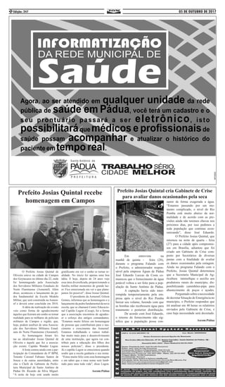 05 DE OUTUBRO DE 2017Edição: 2472
	 O Prefeito Josias Quintal de
Oliveira esteve na cidade de Campos
dos Goytacazes no último dia 22, onde
foi homenageado pela Associação
dos Servidores Militares Estaduais do
Norte Fluminense (Asmennf). Além
disso, aconteceu o lançamento da pe-
dra fundamental da Escola Modelo
Militar, que será construída na Asmen-
nf e deverá estar concluída em 2018.
	 A idéia da realização do evento
veio como forma de agradecimento
àqueles que fizeram um sonho se tornar
realidade para os milhares de policiais
militares de Campos e região, que,
hoje, podem usufruir de uma Associa-
ção dos Servidores Militares Estad-
uais do Norte Fluminense (Asmennf).
	 As homenagens foram fei-
tas ao idealizador Josias Quintal de
Oliveira e àquele que fez a associa-
ção existir, Capitão Wander Lugon.
	 A festa contou ainda com a par-
ticipação do Comandante do 8º BPM,
Tenente Coronel Fabiano Santos de
Souza e de outras autoridades, entre
elas o Chefe de Gabinete da Prefei-
tura Municipal de Santo Antônio de
Pádua Dr. Ricardo da Silva Miguel.
“A noite de hoje está sendo muito
gratificante em ver o sonho se tornar re-
alidade. No início foi apenas uma boa
idéia. E hoje, depois de 24 anos vejo
essa área diversificada, proporcionando a
família militar momentos de grande laz-
er. Fico emocionada em ver o que plane-
jamos foi possível”, disse Josias Quintal.
	 O presidente da Asmennf, Gilson
Gomes, informou que as homenagens e o
lançamento da pedra fundamental da nova
escola, que se chamará Centro Educacio-
nal Capitão Lugon (Cecap), foi a forma
que a associação encontrou de agradec-
er o esforço dos antigos comandantes.
“Estamos muito felizes em homenagear
de pessoas que contribuíram para o nas-
cimento e crescimento das Asmennf.
Estamos trabalhando e vamos trabal-
har muito mais para o desenvolvimento
de uma instituição, que agora vai con-
tribuir para a educação dos filhos dos
nossos policiais”, disse o presidente.
Já o capitão Lugon se emocionou quando
soube que a escola ganharia o seu nome.
“Estou muito feliz com essa homenagem
e em saber que o meu nome será lemb-
rado para uma toda vida”, disse Lugon.
.
Ascom:Pádua
Prefeito Josias Quintal recebe
homenagem em Campos
Prefeito Josias Quintal cria Gabinete de Crise
para avaliar danos ocasionados pela seca
	 Em entrevista na
manhã de quinta - feira (28),
durante o programa Falando com
o Prefeito, o administrador respon-
sável pela empresa Águas de Pádua
José Eduardo Luccas da Costa co-
municou que o fornecimento de água
potável voltou a ser feito para a pop-
ulação de Santo Antônio de Pádua.
	 A captação havia sido inter-
rompida temporariamente pela em-
presa após o nível do Rio Pomba
baixar seu volume, fazendo com que
as bombas não recebessem água para
tratamento e posterior distribuição.
	 De acordo com José Eduardo,
o retorno do fornecimento não sig-
nifica que a população possa con-
sumir de forma exagerada a água.
“Estamos passando por um mo-
mento complicado, o nível do Rio
Pomba está muito abaixo da nor-
malidade e de acordo com as pre-
visões ainda não teremos chuvas nos
próximos dias, por isso pedimos a
toda população que continue econ-
omizando”, disse José Eduardo.
	 O Prefeito Josias Quintal, que
retornou na noite de quarta - feira
(27) para a cidade após compromis-
sos em Brasília, adiantou que foi
criado um Gabinete de Crise com-
posto por Secretários de diversas
pastas com a finalidade de avaliar
os danos ocasionados pela estiagem.
Ainda no programa Falando com o
Prefeito, Josias Quintal determinou
que a Secretaria Municipal de Ag-
ricultura intensifique o auxilio aos
produtores rurais do município, dis-
ponibilizando caminhões-pipa para
abastecimento de poços e açudes.
	 Perguntadosobreanecessidade
de decretar Situação de Emergência no
município, o Prefeito respondeu que
irá analisar em 48 horas os relatórios
enviados pelo Gabinete de Crise, e
caso haja necessidade será decretado.
Ascom:Pádua
 