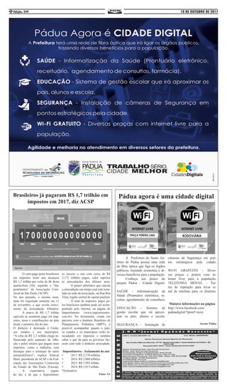 18 DE OUTUBRO DE 2017Edição: 2492
	 O valor pago pelos brasileiros
em impostos neste ano alcançou
R$ 1,7 trilhão por volta de 8h desta
quarta-feira (18), segundo o “Im-
postômetro” da Associação Com-
ercial de São Paulo (ACSP). 	
No ano passado, o mesmo mon-
tante foi registrado somente em 11
de novembro, o que revela cresci-
mento da arrecadação tributária.
	 A marca de R$ 1,7 trilhão
equivale ao montante pago em imp-
ostos, taxas e contribuições no país
desde o primeiro dia do ano. 	
O dinheiro é destinado à União,
aos estados e aos municípios.
“A cifra de R$ 1,7 trilhão chega in-
fluenciada pelo aumento da infla-
ção e pelos setores que pagam mais
impostos, como a indústria, com
destaque para o arranque do ramo
automobilístico”, explica Alencar
Burti, presidente da ACSP e da Fed-
eração das Associações Comerciais
do Estado de São Paulo (Facesp).
	 A expectativa, segun-
do ele, é de que o Impostômet-
ro encerre o ano com cerca de R$
2,172 trilhões pagos, valor superior
às arrecadações dos últimos anos.
	 O painel eletrônico que calcula
a arrecadação em tempo real está insta-
lado na sede da associação, na Rua Boa
Vista, região central da capital paulista.
	 O total de impostos pagos pe-
los brasileiros também pode ser acom-
panhado pela internet, na página do
Impostômetro (www.impostometro.
com.br). Na ferramenta, criada em
parceria com o Instituto Brasileiro de
Planejamento Tributário (IBPT), é
possível acompanhar quanto o país,
os estados e os municípios estão ar-
recadando em impostos e também
saber o que dá para os governos faz-
erem com todo o dinheiro arrecadado.
Impostômetro – fechamento do ano
•	 2017: R$ 2,170 trilhões
•	 2016: R$ 2,004 trilhões
•	 2015: R$ 1,992 trilhão
•	 2014: R$ 1,913 trilhão
*Estimativa
Fonte: G1
Brasileiros já pagaram R$ 1,7 trilhão em
impostos em 2017, diz ACSP
Pádua agora é uma cidade digital
	 A Prefeitura de Santo An-
tônio de Pádua possui uma rede
de fibra óptica que liga os órgãos
públicos, trazendo economia e di-
versos benefícios para a população.
	 Conheça um pouco do
projeto Pádua - Cidade Digital:
SAÚDE - Informatização da
Saúde (Prontuário eletrônico, re-
ceitas, agendamento de consultas);
EDUCAÇÃO - Sistema de
gestão escolar que irá aproxi-
mar os pais, alunos e escola;
SEGURANÇA - Instalação de
câmeras de Segurança em pon-
tos estratégicos pela cidade;
WI-FI GRATUITO - Diver-
sas praças e pontos com in-
ternet livre para a população;
TELEFONIA MÓVEL - Tor-
res de repetição para levar si-
nal de telefone para os distritos.
Maiores informações na página
http://www.facebook.com/
paduadigital/?pnref=story
Ascom: Pádua
 