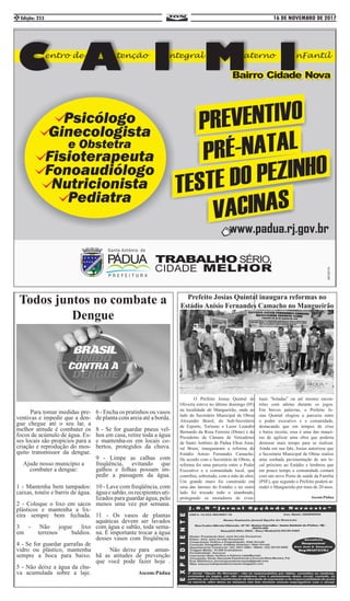 16 DE NOVEMBRO DE 2017Edição: 2532
Prefeito Josias Quintal inaugura reformas no
Estádio Anísio Fernandes Camacho no Mangueirão
	 O Prefeito Josias Quintal de
Oliveira esteve no último domingo (05)
na localidade do Mangueirão, onde ao
lado do Secretário Municipal de Obras
Alexandre Brasil, do Sub-Secretário
de Esporte, Turismo e Lazer Leandro
Bernardo da Rosa Ferreira (Dime) e do
Presidente da Câmara de Vereadores
de Santo Antônio de Pádua Elton Ama-
ral Brum, inauguraram a reforma do
Estádio Anísio Fernandes Camacho.
De acordo com o Secretário de Obras, a
reforma foi uma parceria entre o Poder
Executivo e a comunidade local, que
contribui, sobretudo, com a mão de obra.
Um grande muro foi construído em
uma das laterais do Estádio e no outro
lado foi trocado todo o alambrado,
protegendo os moradores de even-
tuais “boladas” ou até mesmo encon-
trões com atletas durante os jogos.
Em breves palavras, o Prefeito Jo-
sias Quintal elogiou a parceria entre
o poder executivo e a comunidade,
destacando que em tempos de crise
e baixa receita, essa é uma das manei-
ras de agilizar uma obra que poderia
demorar mais tempo para se realizar.
Ainda em sua fala, Josias autorizou que
a Secretaria Municipal de Obras realize
uma sonhada pavimentação de um lo-
cal próximo ao Estádio e lembrou que
em pouco tempo a comunidade contará
com um novo Posto de saúde da Família
(PSF), que segundo o Prefeito poderá at-
ender o Mangueirão por mais de 20 anos.
Ascom:Pádua
Todos juntos no combate a
Dengue
	 Para tomar medidas pre-
ventivas e impedir que a den-
gue chegue até o seu lar, a
melhor atitude é combater os
focos de acúmulo de água. Es-
ses locais são propícios para a
criação e reprodução do mos-
quito transmissor da dengue.
Ajude nosso município a
combater a dengue:
1 - Mantenha bem tampados:
caixas, tonéis e barris de água.
2 - Coloque o lixo em sacos
plásticos e mantenha a lix-
eira sempre bem fechada.
3 - Não jogue lixo
em terrenos baldios.
4 - Se for guardar garrafas de
vidro ou plástico, mantenha
sempre a boca para baixo.
5 - Não deixe a água da chu-
va acumulada sobre a laje.
6 - Encha os pratinhos ou vasos
de planta com areia até a borda.
8 - Se for guardar pneus vel-
hos em casa, retire toda a água
e mantenha-os em locais co-
bertos, protegidos da chuva.
9 - Limpe as calhas com
freqüência, evitando que
galhos e folhas possam im-
pedir a passagem da água.
10 - Lave com freqüência, com
águaesabão,osrecipientesuti-
lizados para guardar água, pelo
menos uma vez por semana.
11 - Os vasos de plantas
aquáticas devem ser lavados
com água e sabão, toda sema-
na. É importante trocar a água
desses vasos com freqüência.
	 Não deixe para aman-
hã as atitudes de prevenção
que você pode fazer hoje .
Ascom:Pádua
 