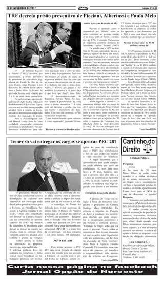 16 DE NOVEMBRO DE 2017 Edição: 253 3
TRF decreta prisão preventiva de Picciani, Albertassi e Paulo Melo
	 O 2º Tribunal Region-
al Federal (TRF-2) decretou, por
unanimidade, a prisão preventiva
do presidente da Assembleia Leg-
islativa do Estado do Rio de Ja-
neiro (Alerj), Jorge Picciani, e dos
deputados do PMDB Edson Alber-
tassi e Paulo Melo. A decisão foi
aprovada durante uma votação, por
5 a 0, na tarde desta quinta-feira.
	 Os parlamentares são investi-
gadosnaoperação‘CadeiaVelha’,um
desdobramento da Lava Jato. Agora,
processo será enviado para aprovação
na Alerj. Após a votação, os desem-
bargadoresdeterminaramaexpedição
imediata dos mandados de prisão.
	 Para o desembargador fed-
eral Messod Azulay Neto, há “uma
verdadeira organização criminosa
constituída no parlamento”. “Os par-
lamentares trabalhavam para fab-
ricar legislação para o setor de trans-
porte à base de pagamentos. Tudo isso
em prejuízo do estado, da saúde, da
segurança pública. Isso faz com que
as pessoas não consigam sair de casa.
E o dinheiro vai para o bolso deles.
Agora, a história que julgue a As-
sembléia Legislativa e o povo faça
o que tiver que fazer”, disse Neto.
	 A procuradora-regional da
República, Silvana Patini, foi taxa-
tiva quanto à possibilidade da Alerj
rever a prisão preventiva. “ A Alerj
pode até derrubar a prisão, mas tem
que manter o afastamento dos depu-
tados. Caso isso não aconteça, a PRR
vai recorrer novamente. 		
É uma decisão histórica para enfrentar
o crime organizado”, pontuou Silvana.
Picciani é acusado de blindar ações
contra o governo do estado na Alerj
	 Picciani é apontado como o
responsável por ‘blindar’ todas as
ações contrárias ao governo estadu-
al na Casa, além de barras a instala-
ção de CPIs (Comissão Parlamentar
de Inquérito), conforme denúncia do
Ministério Público Federal (MPF).
	 De acordo com o MPF, no tele-
fone de Picciani, apreendido durante a
operação Quinto do Ouro, em março,
foram encontrados diversos registros de
mensagens trocadas com outros parla-
mentares. Entre as conversas, uma com
o deputado GustavoTutuca, onde o pres-
idente da Alerj dá o aval para instalação
da CPI da Uerj, mas “orienta o interlocu-
tor a limitar o objeto da investigação, de
modo a não atingir o governo: ‘tem que
ser em cima da folha senão vira contra
o governo que não passa no custeio’”.
	 Em nota, Tutuca esclarece que,
desde o início, o intuito da criação da
CPI era identificar discrepâncias nas fol-
has de pagamento. Na conversa, ele con-
sultou Picciani para saber se o momento
era adequado para dar sequência à CPI.
	 Ainda segundo a denúncia, “o
consistente diálogo, tido em março de
2017, após a prisão de Sérgio Cabral,
não só confirmou o poder de Picciani
junto a seus pares, como reafirmou a
estratégia de blindagem do governo,
deixando claro que a rejeição da CPI
sobre o esquema da Fetranspor teve
influência direta do atual presidente
da Alerj”. O DIA não conseguiu con-
tato com a assessoria de Picciani, mas à
TV Globo, ele alegou que a “CPI não
foi instalada e que nenhuma medida
beneficiando as empresas de ônibus
foi aprovada, o que demonstra, que
a Alerj é uma casa plural, não sub-
metida a nenhum tipo de autocracia”.
Picciani levou propina de R$ 58
milhões, afirma PF
	 O MP apontou propina de R$
58,58 milhões ao presidente da Alerj
entre 15 de julho de 2010 e 14 de jul-
ho de 2015. Deste montante, o pee-
medebista identificado como “Platina”
ou “Satélite” levou R$ 49,96 milhões
a mando da Federação das Empresas
de Transportes de Passageiros do Esta-
do do Rio de Janeiro (Fetranspor) e R$
8,62 milhões a mando do ex-governa-
dor do Estado Sérgio Cabral (PMDB).
	 JorgePiccianifoilevadoadepor
na Operação Cadeia Velha, desdobra-
mento da Lava Jato, nesta terça-feira.
Seu filho Felipe Picciani foi preso pela
Polícia Federal. Ele é irmão de Leon-
ardo Picciani, ministro dos Esportes
do Governo Michel Temer (PMDB).
	 O operador financeiro e de-
lator da Lava Jato Álvaro Novis re-
latou que “os pagamentos efetuados
a mando da Fetranspor para Picciani
iniciaram na década de 90 e perdu-
raram até a véspera da Operação
Xepa da Lava Jato, em 2016, mas
que só possuía parte das planilhas de
pagamentos feitos a Jorge Picciani”.
Fonte:Jornal O Dia
Temer só vai entregar os cargos se aprovar PEC 287
	 O presidente Michel Te-
mer decidiu condicionar a nova
distribuição de cadeiras nos
ministérios aos votos que serão
dados pelos partidos aliados para
a Reforma da Previdência. Se-
gundo a Agência Estadão Con-
teúdo, Temer está empenhado
em aprovar na Câmara mudan-
ças nas concessões de aposen-
tadorias do INSS até meados
de dezembro. O presidente quer
deixar as trocas na equipe ac-
ertadas, mas só entregar efeti-
vamente cargos aos aliados após
conferir o painel de votação.
	 Temer aposta as fichas
na aprovação da proposta,
mesmo que seja modificada. 	
A reforma enfrenta forte re-
sistência no Congresso. O texto
inicial, mais prejudicial ao tra-
balhador, precisou ser revisto.
A negociação se concentra em fix-
ar idade mínima para a aposenta-
doria e unificar as regras dos servi-
dores com as da iniciativa privada.
	 A estratégia de Temer foi
definida para evitar surpresas de
última hora. O Palácio do Planalto
avalia que, se a Câmara não aprovar
a reforma até dezembro - deixando
para o Senado votar em fevereiro
-, nada mais passará em 2018, ano
eleitoral.Porsetratardeemendacon-
stitucional (PEC 287), o texto terá
de ser aprovado - em duas votações
- por, pelo menos, 308 deputados.
NOVO ESTUDO
	 Para tentar aprovar a PEC
287, uma nova fórmula de cálculo
estaria em estudo para ser enviada
à Câmara. De acordo com o jor-
nal Folha de S.Paulo, seriam ex-
igidos 44 anos de contribuição
para o INSS dos trabalhadores
a fim de que pudessem receber
o valor máximo do benefício.
	 A regra determina que a
aposentadoria para quem comple-
tar idade mínima que deve ser
estabelecida (62 anos para mul-
heres e 65 anos, homens, item
que o governo não abre mão), e
15 anos de contribuição equivalha
a 50% da média salarial do trab-
alhador. A mudança não pega se-
gurado com direito a um mínimo.
Estratégia desagrada aliados
	 A postura de Temer em re-
lação à troca de ministros desa-
gradou o presidente da Câmara,
Rodrigo Maia (DEM-RJ). Ele
criticou a intenção do Planalto
de fazer a mudança nos ministé-
rios, dizendo que pode atrapal-
har a recuperação econômica e
até mesmo o ambiente político.
“Olhando de longe, acho que vai
parar o governo. Trocar todos os
ministros no final do ano, momento
em que as ações mais importantes
estão em andamento, vai dar freio
na execução de bons projetos”,
disse Maia à Agência Estadão
Conteúdo. Ele considera uma ten-
tativa do governo em transferir
a responsabilidade pela aprova-
ção da reforma ao Congresso.
Fonte:Jornal O Dia
Utilidade Pública:
Pergunta:
	Estou separa-
da há mais de 20 anos.
Meus filhos já estão todos
casados e a minha ex-esposa
já se casou novamente, ten-
do ficado viúva recentemente.
Até hoje é descontada pensão ali-
mentícia da minha aposentadoria.
Como fazer para o INSS de-
ixar de descontar a pensão?
Resposta:
	 Somenteojuizpoderádeter-
minar que o INSS deixe de descon-
tar a pensão da sua aposentadoria.
	 O senhor deverá ajuizar
ação de exoneração de pensão ali-
mentícia, requerendo, inclusive,
antecipação dos efeitos da tutela,
pois, afinal, desde quando seus
filhos tornaram-se maiores, por-
tanto capazes, e a sua ex-esposa
casou-se novamente, o senhor ad-
quiriu o direito de requerer a ex-
tinção da obrigação alimentícia.
COLABORAÇÃO:
Escritório de Advocacia Vidipó,
Oseias, Cassio e Dayana.
Rua Conselheiro Paulino, 95,
Centro Pádua
Telefone: 3.851. 0195.
 