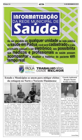 16 DE NOVEMBRO DE 2017Edição: 2534
	 Os Secretários Estaduais
da Casa Civil, Christino Áureo,
da Agricultura, Jair Bittencourt, e
da Defesa Civil, Cel.Roberto Ro-
badey, se reuniram nesta sexta-
feira (10), na prefeitura de Santo
Antônio de Pádua, com Prefeitos,
Vereadores, Secretários de Agri-
cultura, Defesa Civil e Meio Am-
biente dos municípios do Norte e
Noroeste fluminense, para a im-
plantação do Conselho Regional de
Mitigação dos Efeitos da Estiagem.
O colegiado, instituído por De-
creto do Governador Luiz Fer-
nando Pezão, é integrado por rep-
resentantes do poder público e da
sociedade civil com o objetivo de
apresentar propostas e ações para
minimizar os problemas crôni-
cos e crescentes causados pela
seca que atinge aquelas Regiões.
- É um chamamento à mobilização
de várias instâncias públicas e privadas
para uma situação que vem se agra-
vando ao longo dos anos. As mudan-
ças climáticas são questões mundiais,
mas através do Conselho pretendemos
sensibilizar o governo federal e out-
ras instituições como a Câmara Fed-
eral para apoiar com recursos e inten-
sificar as ações para a mitigação de
seus efeitos – frisou Christino Áureo.
Para o Secretário Coronel Roberto Ro-
badey, pequenas medidas multiplicadas
e a união de diversas esferas de governo
em prol da mesma causa podem modifi-
car o cenário da seca nesses municípios.
Na ocasião o Secretário Estadu-
al de Agricultura, Jair Bittencourt,
acrescentou que, dos 16 municípios
do Norte e Noroeste Fluminense em
Estado de Emergência, 13 deles já es-
tão com a decisão homologada pelo
Estado. Desses, 11 já tiveram tam-
bém o reconhecimento da situação
de emergência pelo governo federal.
- Isso nos permite acessar recursos
e securitizar financiamentos agríco-
las junto ao Pronaf e outras linhas
de incentivos à agricultura. Não
podemos deixar de destacar o trab-
alho do Rio Rural nessas regiões. Os
produtores atendidos pelo programa,
conscientizados sobre o papel da re-
cuperação ambiental, estão sofrendo
menos com a estiagem - enfatizou.
Ele lembrou ainda que, graças à inter-
ferênciadoSecretárioChristinoÁureo,
foi possível liberar 100% dos recursos
do Rio Rural, junto ao Banco Mun-
dial, para a continuidade do programa.
Ao informar que nesta safra agrícola
o Rio Rural investirá R$ 9 milhões
em subprojetos voltados principal-
mente para a mitigação dos efeitos
da seca nas microbacias atendidas
pelo programa na Região, o secre-
tário da Casa Civil destacou que os
exemplos do Rio Rural mostram
que é possível mudar as práticas de
manejo e produzir alimentos em har-
monia com a recuperação ambiental.
Na ocasião estiveram presentes prefei-
tos de Santo Antonio de Pádua, Josias
Quintal, de Cambuci, Agnaldinho, de
Cardoso Moreira, Gilson Siqueira, de
Italva, Margareth Do Joelson, de Por-
ciuncula, Leo Coutinho, Roberto Tatu,
de Bom Jesus, Clovinho de Miracema,
Manoel Faria de Itaocara, Dr. Silves-
tre, de Varre-Sai e demais autoridades.
Ascom Governo do Estado
Fotos: Ascom Pádua
	 No dia 03 de Setembro,
atendendo solicitação feita à
sala de rádio da Guarda Civil
Municipal através do telefone
153, o Grupamento Ambiental
composto pela Gcm Balbino
com apoio do Gcm Duarte pro-
cedeu ao bairro Chalé em Pádua
para resgatar um Tucano ferido.	
	 Chegando ao local foi
constatado que a ave se encon-
trava com uma pata quebrada.
O animal foi resgatado e levado
para o Hospital Veterinário da
UENF em Campos dos Goyta-
cazes onde foi atendido pelos
veterináios Dr. Antônio Calais
Júnior e Larissa Boechat e per-
manece internado para realiza-
ção de exames e se conseguir se
recuperar será devolvido à na-
tureza.
Ascom:Pádua
Estado e Municípios se unem para mitigar efeitos
da estiagem no Norte e Noroeste Fluminense
Guarda Ambiental
Resgata Tucano
Ferido em Pádua
 