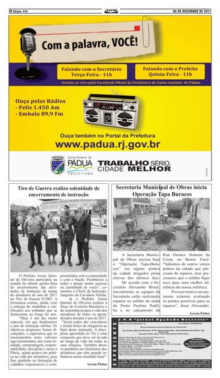 06 DE DEZEMBRO DE 2017Edição: 2562
	 A Secretaria Munici-
pal de Obras iniciou hoje
a “Operação Tapa-Bura-
cos” em alguns pontos
da cidade atingidos pelas
chuvas dos últimos dias.
	 De acordo com o Se-
cretário Alexandre Brasil,
inicialmente as equipes da
Secretaria estão realizando
reparos no asfalto da saída
da Ponte Paulino Padil-
ha e no calçamento da
Rua Orestes Homem da
Costa, no Bairro Farol.
“Sabemos de outros vários
pontos da cidade que pre-
cisam de reparos, mas pre-
cisamos que o asfalto fique
seco para uma melhor ad-
erência da massa asfaltica. 	
	 Poressemotivonomo-
mento estamos avaliando
os pontos possíveis para os
reparos”, disse Alexandre.
Ascom:Pádua
	 O Prefeito Josias Quin-
tal de Oliveira participou na
manhã da última quinta-feira
do encerramento das ativi-
dades de instrução da turma
de atiradores do ano de 2017
no Tiro de Guerra 01/002. A
formatura contou, ainda, com
a entrega de medalhas e cer-
tificados aos soldados que se
destacaram ao longo do ano.
	 “Hoje é um dia muito
especial, em que finalizamos
o ano de instrução militar. Os
objetivos propostos foram al-
cançados, e esperamos que os
ensinamentos mais valiosos
aqui ministrados, tais como le-
aldade, camaradagem, respon-
sabilidade, disciplina e amor a
Pátria, sejam postos em práti-
ca na vida dos atiradores, pois
lhes ajudarão na formação de
cidadãos responsáveis e com-
prometidos com a comunidade
e com a Nação. Parabenizo a
todos e desejo muito sucesso
na caminhada de vocês”, co-
mentou o Chefe da Instrução,
Sargento de Cavalaria Veleda.
	 Já o Prefeito Josias
Quintal de Oliveira exaltou a
força do Exercito Brasileiro e
da importância para a vida dos
atiradores de todos os apren-
dizados durante o ano de 2017.
“Vocês todos são vencedores
e foram fortes de chegarem ao
final desta instrução. A disci-
plina aprendida no TG é uma
conquista que deve ser levada
ao longo da vida em todas as
suas relações. Também deixo
os parabéns aos familiares dos
atiradores que têm grande in-
fluência nesse resultado final”.
Ascom:Pádua
Secretaria Municipal de Obras inicia
Operação Tapa Buracos
Tiro de Guerra realiza solenidade de
encerramento de instrução
 