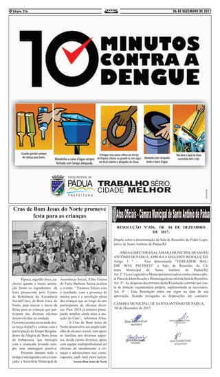 06 DE DEZEMBRO DE 2017Edição: 2564
	 Pipoca, algodão doce, ca-
chorro quente e muita anima-
ção foram os ingredientes da
festa promovida pelo Centro
de Referência da Assistência
Social(Cras), de Bom Jesus do
Norte, para marcar o inicio da
férias para as crianças que par-
ticipam das diversas oficinas
desenvolvidas na unidade. 	
Oeventoaconteceunatardedes-
sa terça-feira(5) e contou com a
participação do Grupo Resgata-
dores da Alegria de Bom Jesus
do Itabapoana, que interagiu
com a criançada levando sem-
pre uma mensagem positiva.
	 Presente durante todo o
tempoeinteragindocomacrian-
çada, a Secretária Municipal de
Assistência Social, Aline Fátima
de Faria Barbosa Souza avaliou
o evento. “ Estamos felizes com
o resultado, com a presença de
muitos pais e a satisfação plena
das crianças que ao longo do ano
participaram de oficinas diver-
sas. Para 2018 já estamos plane-
jando ampliar ainda mais a atu-
ação do Cras”, informou Aline.
	 O Cras de Bom Jesus do
Norte desenvolve um amplo trab-
alho de alcance social, com apoio
as famílias nos diversos aspec-
tos, desde cursos diversos, apoio
com equipe multiprofissional até
oficinas de atendimento a cri-
anças e adolescentes tais como:
capoeira, judô, balé entre outros.
Ascom:Bom Jesus do Norte
Cras de Bom Jesus do Norte promove
festa para as crianças
RESOLUÇÃO Nº.036, DE 04 DE DEZEMBRO
DE 2017.
Dispõe sobre a denominação da Sala de Reuniões do Poder Legis-
lativo de Santo Antônio de Pádua/RJ
AMESADIRETORADACÂMARAMUNICIPALDESANTO
ANTÔNIO DE PÁDUA, APROVAA SEGUINTE RESOLUÇÃO:
Artigo 1 º - Fica denominada “VEREADOR WAL-
DIR DIAS PACHECO” a Sala de Reuniões da Câ-
mara Municipal de Santo Antônio de Pádua/RJ.
Art.2º.FicaoLegislativoMunicipalautorizadoaconfeccionareafix-
arPlacadeIdentificaçãoeHomenagemnareferidaSaladeReuniões.
Art. 3º -As despesas decorrentes desta Resolução correrão por con-
ta de dotação orçamentária própria, suplementada se necessário.
Art. 4º - Esta Resolução entra em vigor na data de sua
aprovação, ficando revogadas as disposições em contrário.
CÂMARA MUNICIPAL DE SANTO ANTÔNIO DE PÁDUA,
04 de Dezembro de 2017.
 