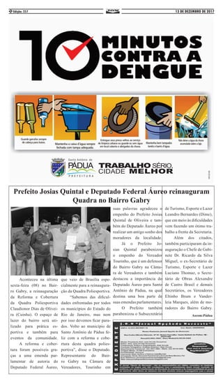 13 DE DEZEMBRO DE 2017Edição: 2572
	 Aconteceu na última
sexta-feira (08) no Bair-
ro Gabry, a reinauguração
da Reforma e Cobertura
da Quadra Poliesportiva
Claudionor Dias de Olivei-
ra (Cuinha). O espaço de
lazer do bairro será uti-
lizado para prática es-
portiva e também para
eventos da comunidade.
	 A reforma e cober-
tura foram possíveis gra-
ças a uma emenda par-
lamentar de autoria do
Deputado Federal Áureo,
que veio de Brasília espe-
cialmente para a reinaugura-
ção da Quadra Poliesportiva.
	 “Sabemos das dificul-
dades enfrentadas por todos
os municípios do Estado do
Rio de Janeiro, mas nem
por isso devemos ficar para-
dos. Volto ao município de
Santo Antônio de Pádua fe-
liz com a reforma e cobe-
rtura desta quadra polies-
portiva”, disse o Deputado.
Representante do Bair-
ro Gabry na Câmara de
Vereadores, Tourinho em
Prefeito Josias Quintal e Deputado Federal Áureo reinauguram
Quadra no Bairro Gabry
suas palavras agradeceu o
empenho do Prefeito Josias
Quintal de Oliveira e tam-
bém do Deputado Áureo por
realizar um antigo sonho dos
moradores da localidade.
	 Já o Prefeito Jo-
sias Quintal parabenizou
o empenho do Vereador
Tourinho, que é um defensor
do Bairro Gabry na Câma-
ra de Vereadores e também
destacou a importância do
Deputado Áureo para Santo
Antônio de Pádua, na qual
destina uma boa parte de
suas emendas parlamentares.
	 O Prefeito também
parabenizou o Subsecretário
de Turismo, Esporte e Lazer
Leandro Bernardes (Dime),
que em meio às dificuldades
vem fazendo um ótimo tra-
balho a frente da Secretaria.
	 Além dos citados,
também participaram da in-
auguração o Chefe de Gabi-
nete Dr. Ricardo da Silva
Miguel, o ex-Secretário de
Turismo, Esporte e Lazer
Luciano Thomaz, o Secre-
tário de Obras Alexandre
de Castro Brasil e demais
Secretários, os Vereadores
Eltinho Brum e Vander-
leia Marques, além de mo-
radores do Bairro Gabry.
Ascom:Pádua
 
