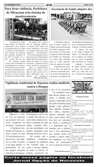 13 DE DEZEMBRO DE 2017 Edição: 257 3
Para frear violência, Prefeitura
de Miracema cria sistema de
monitoramento
	 A Secretaria de Segu-
rança Pública de Miracema
implementou nesta semana
na principal praça da cidade
o sistema de monitoramento,
com câmeras de segurança
que permitem filmagem de
até 360º. O sistema vai vi-
giar a praça 24h por dia.
	 Por enquanto apenas
a Praça Dona Ermelinda foi
contemplada com as câmeras.
O local, embora seja um atrati-
vo turístico, já foi palco de bri-
gas entre facções criminosas,
havendo até mesmo registro
de disparos de arma de fogo.
De acordo com a Secre-
taria de Segurança Pública,
as câmeras estão fixadas em
pontos estratégicos. Uma sala
de operação funcionará para
monitorar a movimentação.
“Esseémaisumgrandeavanço
donossogoverno.Opatrimônio
público precisa ser preservado.
Chega de ataques em nossa
bela praça”, comentou Clóvis
Tostes, prefeito do município.
Agora, a a Administração
Pública estuda adotar a me-
dida em outros pontos da ci-
dade, objetivando mais se-
gurança aos moradores.
Fonte:Folha Itaocarense
	 Objetivo é cole-
tar lixo ou materiais
que possam virar pos-
síveis criadouros do
mosquito transmissor
	 A Vigilância Am-
biental de Itaocara re-
aliza a partir de hoje
(12) um mutirão de co-
leta de lixo, cujo obje-
tivo é evitar o acúmu-
lo de água parada e a
proliferação do Ae-
des aegypti, mosquito
transmissor da dengue,
chikungunya e zica. Com
o retorno das chuvas, os
casos destas doenças ten-
dem a aumentar em toda
região, exigindo esfor-
ços das autoridades e da
própria população para
eliminar possíveis focos.
	 De acordo com a
Vigilância Ambiental,
os agentes de endemias
vão vistoriar todas as
casas e terrenos baldios
de todos os bairros. O
mutirão acontecerá até
o dia 14 de dezembro
	 Os moradores tam-
bém devem ajudar e fa-
cilitar o trabalho dos
agentes, separando o lixo
que pode acumular água
parada, como plástico,
latas, papelão, brinque-
dos velhos, alumínio,
sacolas, garradas pet,
ferro, entre outros. Este
lixo deve ser colocado
em frente à residência
e é importante que o
morador não o misture
com o lixo doméstico,
que contém restos de
comida e outras maté-
rias orgânicas, ou com
restos de construção
civil e poda de árvores.
Fonte:FolhaItaocarense
Vigilância Ambiental de Itaocara realiza multirão
contra a Dengue
O ladrão azarado
Um homem rindo muito conta para
o amigo:
- Hoje às 03:30 da manhã entrou
um ladrão lá em casa...
O amigo diz:
- Caramba, cara!!!! Um ladrão
entrou na sua casa e você está
rindo??E o que ele levou?
E o homem responde:
- Levou uma surra ... minha mulher
achou que era eu chegando bêbado.
Vida depois do casamento
A esposa estava lavando a louça,
enquanto seu marido tomava uma
cerveja sentado no sofá.
De repente o marido se vira para
esposa e pergunta:
- Amor, o que você fazia antes de
casar comigo?
E a mulher, sem pensar duas vezes,
responde:
- Eu vivia!
Piadas: http://www.piadas.com.br/
	 A Prefeitura Munici-
pal de Santo Antônio de
Pádua, através da Secretaria
de Saúde, entregou na últi-
ma semana 10 motos para
atender aos Postos de Saúde
da Família do município.
As motos serão utilizadas
para as visitas domicili-
ares dos agentes de saúde.
	 Aaquisição dos veícu-
los foi feita com parte da
verba de conquistada devi-
do ao bom desempenho do
município no programa de
AtençãoBásicadeSaúde,que
tem a coordenação de Prisci-
la Reder e Graziela Schelk.
	 O repasse faz par-
te do Fundo Estadual de
Saúde e foi destinada ape-
nas às cidades que cumpri-
ram as metas estipuladas
pela Secretaria de Estado.
	 Segundo o Secretário
de Saúde Germano Lopes,
as motos irão atender os
PSFs que ainda não pos-
sui o veículo de transporte.
Ascom:Pádua
Secretaria de Saúde adquire dez
motos Novas
 