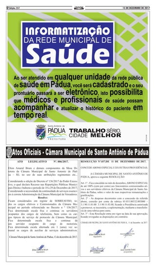13 DE DEZEMBRO DE 2017Edição: 2574
RESOLUÇÃO N°.037,DE 11 DE DEZEMBRO DE 2017.
CONCEDEABONO ESPECIALE DÁ OUTRAS PROVIDÊNCIAS.
A CÂMARA MUNICIPAL DE SANTO ANTÔNIO DE
PÁDUA, aprova a seguinte RESOLUÇÃO:
Art. 1° - Fica concedido no mês de dezembro,ABONO ESPECIAL
de até 100% (cem por cento) aos funcionários comissionados ati-
vos e aos servidores efetivos da Câmara Municipal de Santo An-
tônio de Pádua, sobre o valor de suas respectivas remunerações e
gratificações.
Art. 2° - As despesas decorrentes com a concessão do referido
abono, correrão por conta da rubrica 01.031.00332.003000 –
3.1.90.11.01.00  3.1.90.11.03.00, ficando a Presidência autorizada
a promover, se necessária, a suplementação, mediante a transferên-
cia de uma rubrica para outra.
Art. 3° - Esta Resolução entra em vigor na data de sua aprovação,
ficando revogadas as disposições em contrário.
CÂMARA MUNICIPAL DE SANTO ANTÔNIO DE PÁDUA, 11 de Dezembro de 2017.
ATO LEGISLATIVO Nº. 006/2017.
Elton Amaral Brum e demais componentes da Mesa Di-
retora da Câmara Municipal de Santo Antonio de Pád-
ua – RJ, no uso de suas atribuições regimentais etc...
Considerando a edição do Decreto nº 136/2017 do Poder Execu-
tivo, o qual declara Recesso nas Repartições Públicas Munici-
pais Direta e Indireta o período de 18 a 29 de Dezembro de 2017;
Considerando a necessidade da continuidade de serviços essenci-
ais à correta Administração da Câmara Municipal de Vereadores.
Resolve:
Ficam considerados em regime de SOBREAVISO, to-
dos os cargos efetivos e Comissionados da Câmara Mu-
nicipal no período referenciado no Decreto n º 136/2017.
Fica determinado escala fixa e continua os servidores
ocupantes dos cargos de telefonista, bem como os car-
gos típicos de serviço de protocolo da Câmara Municipal.
Fica determinada escala fixa e continua de
um servidor ocupante do cargo de motorista.
Fica determinada escala alternada em 1 (uma) vez se-
manal os cargos de auxiliar de serviços administrativos.
CâmaraMunicipaldeSantoAntôniodePádua,13dedezembrode2017.
 