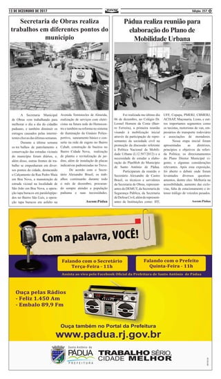 13 DE DEZEMBRO DE 2017 Edição: 257 5
Secretaria de Obras realiza
trabalhos em diferentes pontos do
município
	 A Secretaria Municipal
de Obras vem trabalhando para
melhorar o dia a dia do cidadão
paduano, e também diminuir os
estragos causados pelas intermi-
tenteschuvasdasúltimassemanas.
	 Durante a última semana
os tra	balhos de patrolamento e
conservação das estradas vicinais
do município foram diários, e,
além disso, outras frentes de tra-
balho se empenharam em diver-
sos pontos da cidade, destacando
o Calçamento da Rua Pedro Maia
em Boa Nova, a manutenção de
estrada vicinal na localidade de
São João em Boa Nova, a opera-
ção tapa buracos em paralelepípe-
dos no Bairro São Luís, a opera-
ção tapa buracos em asfalto na
Avenida Temístocles de Almeida,
realização de serviços com eletri-
cistas na futura sede do Hemocen-
tro e também na reforma no sistema
de iluminação da Ginásio Polies-
portivo, saneamento básico e con-
serto na rede de esgoto no Bairro
Cehab, construção de bueiros no
Bairro Cidade Nova, realização
de plantio e revitalização de jar-
dins, além de instalação de placas
indicativas padronizadas no Trevo.
	 De acordo com o Secre-
tário Alexandre Brasil, os trab-
alhos continuarão durante todo
o mês de dezembro, procuran-
do sempre atender a população
paduana e suas necessidades.
Ascom:Pádua
Pádua realiza reunião para
elaboração do Plano de
Mobilidade Urbana
	 Foi realizada mo último dia
06 de dezembro, no Colégio Dr.
Leonel Homem da Costa (Bair-
ro Ferreira), a primeira reunião
visando à mobilização inicial
através da participação de repre-
sentantes da sociedade civil na
promoção da discussão referente
à Política Nacional da Mobili-
dade Urbana (L12.587/2012) e a
necessidade de estudar a elabo-
ração do PlanMob do Município
de Santo Antônio de Pádua.
	 Participaram da reunião o
Secretário Alexandre de Castro
Brasil, os técnicos e servidores
da Secretaria de Obras, represent-
antes do DEMUT, da Secretaria de
Segurança Pública, da Secretaria
deDefesaCivil,alémderepresent-
antes de Instituições como: IFF,
UFF, Copapa, PMERJ, CBMERJ,
ACISAP, Maçonaria, Lions, e out-
ros importantes segmentos como
os taxistas, motoristas de van, em-
presários do transporte rodoviário
e associações de moradores.
	 Nessa etapa inicial foram
apresentadas as diretrizes,
princípios e objetivos da referi-
da Política; os direcionamentos
do Plano Diretor Municipal vi-
gente; e algumas considerações
relevantes. Após essa exposição,
foi aberto o debate onde foram
levantados diversos question-
amentos, dentre eles: Melhoria na
acessibilidade, aumento das ciclo-
vias, falta de estacionamento e in-
tenso tráfego de veículos pesados.
Ascom:Pádua
 