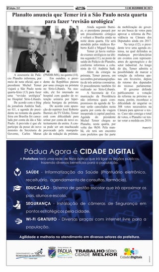 13 DE DEZEMBRO DE 2017Edição: 2576
Planalto anuncia que Temer irá a São Paulo nesta quarta
para fazer ‘revisão urológica’
	 A assessoria do Palá-
cio Planalto informou, por
meio de nota oficial, que o
presidente Michel Temer
viajará a São Paulo nesta
quarta-feira (13) para fazer
uma “revisão urológica”
no Hospital Sírio-Libanês.
	 De acordo com o blog
da jornalista Andréia Sadi,
no G1, a agenda do presi-
dente no restante da quarta-
feira em Brasília foi cance-
lada por conta da ida a São
Paulo. A previsão é que ele
participe da posse do novo
ministro da Secretaria de
Governo, Carlos Marun
(PMDB-MS), na quinta (14).
	 Em outubro, o presi-
dente da República passou
por uma cirurgia na próstata
no Sírio-Libanês. Na oca-
sião, ele foi internado no
hospital com quadro de re-
tenção urinária por hiper-
plasia benigna da próstata.
	 De acordo com apura-
ção do repórter José Roberto
Burnier, da TV Globo, Temer
está com dificuldade para
urinar por conta de novo es-
treitamento da uretra. A cau-
sa pode ser um machucado
provocado pela manipula-
ção da redução da próstata.
	 Ainda segundo Burni-
er, o presidente passará por
um procedimento cirúrgico
e voltará a Brasília ainda na
noite desta quarta. Ele será
atendido pelos médicos Ro-
berto Kalil e Miguel Srougi.
	 Temer já havia realiza-
do exames urológicos na últi-
ma segunda (11), no posto de
saúde do Palácio do Planalto,
conforme informou a colu-
nista do G1 Andréia Sadi.
	 Além da cirurgia na
próstata, Temer passou, em
novembro,porumaangioplas-
tia de três artérias coronárias.
O procedimento também foi
realizado no Sírio-Libanês.
	 A Secretaria de Co-
municação da Presidência
não informou quais com-
promissos da agenda de Te-
mer serão cancelados nesta
quarta por conta da viagem
inesperada à capital paulista.
Agenda do presidente
Michel Temer chegou ao
Planalto, nesta quarta, por
volta das 9h50. Pela man-
hã, ele terá um encontro
com prefeitos que faz parte
da mobilização do gover-
no em busca de votos para
aprovar a reforma da Pre-
vidência na Câmara dos
Deputados ainda em 2017.
	 Na terça (12), o presi-
dente teve uma agenda ex-
tensa, na qual defendeu as
mudanças previdenciárias
em eventos com represent-
antes do agronegócio e do
setor industrial. Ao longo
do dia, Temer admitiu a
possibilidade de marcar a
votação da reforma ape-
nas em fevereiro, depois
do retorno dos deputados
do recesso parlamentar.
	 O governo defende
publicamente a votação
da reforma na próxima se-
mana, porém, reconhece a
dificuldade de angariar os
308 votos necessários na
Câmara para aprovar o tex-
to. Caso não consiga o total
de votos, o Planalto vai ten-
tar votar a medida em 2018.
Fonte:G1
 