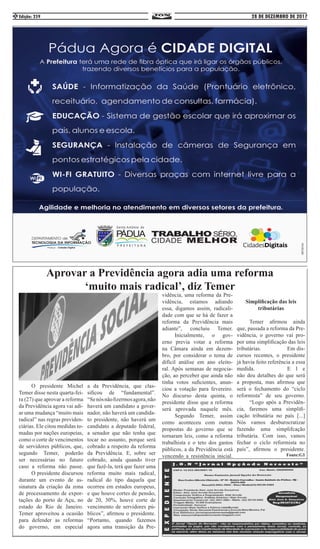 28 DE DEZEMBRO DE 2017Edição: 2592
	 O presidente Michel
Temer disse nesta quarta-fei-
ra (27) que aprovar a reforma
da Previdência agora vai adi-
ar uma mudança “muito mais
radical” nas regras previden-
ciárias. Ele citou medidas to-
madas por nações europeias,
como o corte de vencimentos
de servidores públicos, que,
segundo Temer, poderão
ser necessárias no futuro
caso a reforma não passe.
	 O presidente discursou
durante um evento de as-
sinatura da criação da zona
de processamento de expor-
tações do porto de Açu, no
estado do Rio de Janeiro.
Temer aproveitou a ocasião
para defender as reformas
do governo, em especial
a da Previdência, que clas-
sificou de “fundamental”.
“Senósnãofizermosagora,não
haverá um candidato a gover-
nador, não haverá um candida-
to presidente, não haverá um
candidato a deputado federal,
a senador que não tenha que
tocar no assunto, porque será
cobrado a respeito da reforma
da Previdência. E, sobre ser
cobrado, ainda quando tiver
que fazê-la, terá que fazer uma
reforma muito mais radical,
radical do tipo daquela que
ocorreu em estados europeus,
e que houve cortes de pensão,
de 20, 30%, houve corte de
vencimento de servidores pú-
blicos”, afirmou o presidente.
“Portanto, quando fazemos
agora uma transição da Pre-
Aprovar a Previdência agora adia uma reforma
‘muito mais radical’, diz Temer
vidência, uma reforma da Pre-
vidência, estamos adiando
essa, digamos assim, radicali-
dade com que se há de fazer a
reforma da Previdência mais
adiante”, concluiu Temer.
	 Inicialmente, o gov-
erno previa votar a reforma
na Câmara ainda em dezem-
bro, por considerar o tema de
difícil análise em ano eleito-
ral. Após semanas de negocia-
ção, ao perceber que ainda não
tinha votos suficientes, anun-
ciou a votação para fevereiro.
No discurso desta quinta, o
presidente disse que a reforma
será aprovada naquele mês.
	 Segundo Temer, assim
como aconteceu com outras
propostas do governo que se
tornaram leis, como a reforma
trabalhista e o teto dos gastos
públicos, a da Previdência está
vencendo a resistência inicial.
Simplificação das leis
tributárias
	
	 Temer afirmou ainda
que, passada a reforma da Pre-
vidência, o governo vai pro-
por uma simplificação das leis
tributárias. 		 Em dis-
cursos recentes, o presidente
já havia feito referência a essa
medida. 			E l e
não deu detalhes do que será
a proposta, mas afirmou que
será o fechamento do “ciclo
reformista” de seu governo.
	 “Logo após a Previdên-
cia, faremos uma simplifi-
cação tributária no país [...]
Nós vamos desburocratizar
fazendo uma simplifcação
tributária. Com isso, vamos
fechar o ciclo reformista no
país”, afirmou o presidente.
Fonte:G1
 