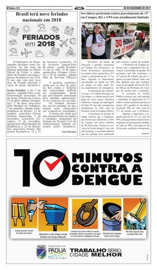 28 DE DEZEMBRO DE 2017Edição: 2596
Brasil terá nove feriados
nacionais em 2018
	 O Ministério do Plane-
jamento divulgou nesta ter-
ça-feira, 26, por meio de
portaria publicada no Diário
Oficial da União, o calen-
dário de feriados nacionais e
pontos facultativos em 2018.
O ano que vem terá nove
dias de feriado nacional e
cinco de ponto facultativo.
Serão feriados: o dia 1º de
janeiro, segunda-feira (con-
fraternização universal); 30
de março (Paixão de Cristo);
21 de abril, sábado (Tiraden-
tes); 1º de maio, terça-feira
(Dia Mundial do Trabalho);
7 de setembro, sábado (Inde-
pendência do Brasil); 12 de
outubro, sexta-feira (Nossa
Senhora Aparecida); 2 de
novembro, sexta-feira (Fi-
nados); 15 de novembro,
quinta-feira (Proclamação da
República); e 25 de dezem-
bro, terça-feira (Natal). São
pontos facultativos: 12 e 13
de fevereiro (carnaval); 14
de fevereiro (quarta-feira
de cinzas - ponto facultati-
vo até as 14h); 31 de maio,
quarta-feira (Corpus Chris-
ti); e 28 de outubro, sábado
(Dia do Servidor Público)
	 A portaria estabelece
ainda que os dias de guar-
da dos credos e religiões
não relacionados poderão
ser compensados, desde
que previamente autorizado
pela unidade administrati-
va de exercício do servidor.
	 Os feriados declara-
dos em lei estadual ou mu-
nicipal serão observados
nas respectivas localidades.
	 A norma diz ainda que
não será permitido aos órgãos
e entidades integrantes do
Sistema de Pessoal Civil da
Administração Federal an-
tecipar ponto facultativo.
	 Fonte:Odiaonline
Servidores protestam contra parcelamento de 13º
em Campos, RJ, e UPA tem atendimento limitado
	 Servidores da Saúde, da
Educação e guardas municipais
de Campos dos Goytacazes, no
Norte Fluminense, protestaram
na manhã desta quarta-feira (27)
contra o parcelamento do 13º sa-
lário. Segundo os funcionários
terceirizados da Saúde, na UPA
da cidade, só estão sendo fei-
tos atendimentos de emergência.
	 A reclamação das categori-
as é que o 13º salário será pago em
três etapas, e a última parcela será
paga em cinco meses. Pacientes
relataram à equipe de reportagem
da Inter TV que não conseguiram
atendimento na UPA, nem no
Hospital Geral de Guarus (HGG).
	 A Secretaria de Estado de
Saúde informa que a Organiza-
ção Social que administra a UPA
de Campos tem prazo máximo
de 48 horas para retomar os ser-
viços de forma integral. Caso isso
não aconteça, a secretaria afirmou
que irá contratar nova instituição
para assumir a gestão da unidade.
	 A Prefeitura de Campos in-
formou que o pagamento dos ser-
vidores é prioridade da gestão. Os
servidores que não receberam o
13° através do Fundeb, que diz re-
speito à recurso federal, estão com
data definida para que recebam,
como já divulgado através do Por-
tal Oficial da Prefeitura de Cam-
pos, de acordo com o município.
	 A secretaria de Gestão
Pública reforçou que está mantido
o calendário do pagamento do 13º
salário, sendo a primeira parcela na
quinta (28), quando os servidores
receberão 20% do valor total do
13º, de acordo com a Prefeitura.
	 Segundo o município, a se-
gunda parcela do 13º, no valor de
40%,serápagonodia15defevereiro
enquantoaterceiraparcela,também
no valor de 40%, será paga no dia
30 de maio, conforme cronograma.
Fonte:G1
 