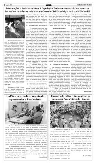 10 DE JANEIRO DE 2018Edição: 2604
	 Buscando facilitar o acesso do ci-
dadão aos seus processos de recursos de
multas aplicadas pela Guarda Civil Munici-
pal de S A de Pádua, a Prefeitura Municipal
através de seus Departamento de Trânsito e
Órgãos Julgadores, em parceria com o De-
partamento de Comunicação Social, infor-
maqueestarádisponibilizandoosresultados
dos julgamentos – Defesa Prévia (CADA) e
1ª Instância (JARI) neste Portal da PMSAP
já a partir dos processos de Janeiro/2018.
Assim, além das informações no próprio
DEMUT quanto ao andamento de seus pro-
cessos, os cidadãos poderão verificar pelo
site municipal os resultados das análises
dos mesmos, objetivando assim maior fa-
cilidade de acesso e a consequente tem-
pestividade nos recursos subsequentes.
Neste contexto, ainda com objetivos de
maiores esclarecimentos aos cidadãos,
relatamos abaixo alguns pontos impor-
tantes, tanto em relação a Defesa Prévia,
quanto aos Recursos de 1ª Instância:
	 O princípio Constitucional da
defesa prévia garante que, antes de qual-
quer penalidade, motoristas e propri-
etários de veículos possam contestar a
infração. Mas, mesmo após a expedição
da multa, os usuários podem recorrer.
Saiba como:
	 NOTIFICAÇÃO DE AUTUA-
ÇÃO: é a primeira comunicação dos
órgãos responsáveis pela aplicação das
multas ao proprietário do veículo ou
ao motorista infrator. Da notificação con-
stam a infração (com local, data e hora),
a identificação do veículo e o responsável
pela multa (órgão, agente ou equipamento).
	 Formulários Disponíveis no DEMUT
e no site www.santoantoniodepadua.rj.gov.br
1) RECURSO CADA – DEFESA PRÉVIA
	
	 O requerimento cabível para ques-
tionamento do Auto de Infração é a DE-
FESA DA AUTUAÇÃO, conhecida como
DEFESA PRÉVIA, no prazo de 15 dias,
contados da data em que o condutor ou pro-
prietário infrator tomar ciência da infra-
ção, o que pode se dar das seguintes formas:
• Quando o proprietário é abordado
identificado no ato da autuação por inf-
ração de trânsito (lavratura de infração).
• Quando a notificação de autuação é rece-
bida no endereço do proprietário do veículo.
A defesa prévia deve conter, obrigatoria-
mente, os documentos previstos na Resolução
nº. 299/2008 do CONTRAN, quais sejam:
• Cópia da notificação de autuação, notifi-
cação da penalidade quando for o caso ou auto
de infração ou documento que conste placa
e o número do auto de infração de trânsito.
• Cópia da CNH ou outro documento
de identificação que comprove a assinatu-
ra do requerente e, quando pessoa jurídica,
documento comprovando a representação.
• Cópia do CRLV (documento do veículo).
• Procuração, quando for o caso.
• Apresentar requerimento de defesa com
exposição de fatos e documentos que compro-
vem as alegações, escrito de forma legível,
no prazo estabelecido, contendo a informa-
ção do endereço completo com CEP, nome,
telefone, CPF, placa do veículo, data e assina-
tura do requerente ou seu representante legal.
O formulário de requerimento de defesa prévia
deverá conter apenas um auto de infração como
objeto. Em caso de mais de uma infração, de-
verá ser aberto um processo para cada uma.
2) RECURSO JARI – 1ª INSTÂNCIA
	
	 Após receber a notificação de pe-
nalidade, o cliente poderá recorrer às Jaris
(Juntas Administrativas de Recursos de Infra-
ção) até a data de vencimento de pagamento
da multa, informada na referida notificação.
Caso uma infração se encontre na fase de
Recurso de 1ª ou 2ª Instância que tenha sido
apresentado dentro do prazo, essa infra-
ção não incidirá qualquer restrição para fins
de licenciamento ou qualquer outro serviço
relativo ao veículo, sendo necessário o paga-
mento de eventuais outras multas, IPVA
e demais débitos (Art. 131§ 2º do CTB).
Documentação Necessária:
• Cópia da notificação de autuação, notifi-
cação da penalidade quando for o caso ou auto
de infração ou documento que conste placa
e o número do auto de infração de trânsito.
• Cópia da CNH ou outro documento
de identificação que comprove a assinatu-
ra do requerente e, quando pessoa jurídica,
documento comprovando a representação.
• Cópia do CRLV (documento do veículo).
• Procuração, quando for o caso.
• Apresentar requerimento de recurso com
exposição de fatos e documentos que compro-
vem as alegações, escrito de forma legível,
no prazo estabelecido, contendo a informa-
ção do endereço completo com CEP, nome,
telefone, CPF, placa do veículo, data e assina-
tura do requerente ou seu representante legal.
	 O formulário de requerimento de re-
curso deverá conter apenas um auto de infração
como objeto. Em caso de mais de uma infração,
deverá ser aberto um processo para cada uma.
3) TROCA DE REAL INFRATOR
	 Este formulário se aplica quando o
notificado é o proprietário, mas outra pes-
soa dirigia o veículo no momento da infra-
ção. Não sendo V.S.ª o condutor do veículo
no momento da autuação, será concedido o
prazo de 15 (quinze) dias, contados a partir
do recebimento da notificação da autuação
(Art. 257, § 7º do CTB) para apresentação
do real infrator. Não havendo identificação
neste prazo ou se a identificação for feita em
desacordo com o estabelecido, o proprietário
do veículo será considerado responsável
pela infração cometida, de acordo com o art.
5º da Resolução CONTRAN Nº 404/2012.
• Cópia da CNH ou Permissão do
proprietário e do real infrator. O propri-
etário (ou seu representante legal), quan-
do não habilitado, deverá apresentar có-
Informações e Esclarecimentos à População Paduana em relação aos recursos
das multas de trânsito oriundas da Guarda Civil Municipal de S A de Pádua-RJ
pia do documento de identidade e CPF;
• Comprovantederesidênciadorealinfrator;
• A representação legal do requeren-
te poderá ser realizada por procuração
simples para advogado, acompanhado da
Carteira da Ordem dos Advogados do Bra-
sil – OAB ou por procuração com firma
reconhecida para terceiros, acompanhada
da cópia da identidade do representante;
• Quando o proprietário notifica-
do for pessoa jurídica, deverá apresentar
cópia do CNPJ na validade, dos docu-
mentos constitutivos da empresa e dos
documentos de identidade e CPF do só-
cio/representante que solicita o serviço;
• Caso o condutor seja o responsáv-
el pela empresa, deverá assinar nos dois
campos: do proprietário e do condutor.
• Original ou cópia da Notifica-
ção de Autuação, ou do Auto de Infração.
• Quando se tratar de veículo de loca-
dora (nos termos da Resolução 404/2012):
o Cópia do documento de habilitação (CNH
ou Permissão) do condutor apresentado
o Cópia do contrato de locação do veículo,
contendo a assinatura do condutor apresen-
tado, igual à existente no documento envia-
do ou Termo/cláusula de responsabilidade.
Instruções:
	
	 O Requerimento com os documentos
anexos devem ser entregues no Protocolo da
Prefeitura de Santo Antônio de Pádua,ou en-
viados pelos Correios para o endereço do De-
partamento Municipal de Trânsito localizado
na Rua Major Padilha, 141 Centro – Santo
Antônio de Pádua/RJ – CEP: 28470-000,que
encaminhara para a Instância correspondente.
Importante: Manter o endereço do veículo e
da CNH atualizados, pois as notificações rela-
tivas ás aplicação da penalidade de multa são
enviadas para o endereço do proprietário do
veículo, que está cadastrado no Registro Na-
cionaldeVeículoAutomotores–RENAVAM.
	 Recursos de 2ª Instâncias: Caso
o recurso seja negado na JARI, o re-
querente tem 30 dias para apelar ao Con-
selho Estadual de Trânsito (CETRAN),
a contar da ciência da decisão da JARI.
Ascom:Pádua
Encontro de Folias reúne centenas de
pessoas na Praça Visconde Figueira
	 A Secretaria de Educação e
Cultura realizou ontem (08) o tradi-
cional Encontro de Folias de Reis
de Santo Antônio de Pádua. O even-
to faz parte do calendário munici-
pal e reúne grupos de Folias de Reis
em comemoração ao Dia de Reis.
Participaram do evento grupos fol-
clóricos de Santo Antônio de Pádua
e também das cidades de Miracema,
Itaocara, Recreio, Piuma, entre out-
ras, que durante toda tarde/noite alegr-
aram os paduanos e visitantes pre-
sentes na Praça Visconde Figueira.
	 A Folia de Reis é um fes-
tejo de origem portuguesa, ligado às
comemorações do Natal, trazido para
o Brasil ainda nos primórdios da for-
mação de nossa identidade cultur-
al, e incorporado à nossas tradições.
	 O Encontro de Folias abre ofi-
cialmente o calendário oficial de even-
tos do município no ano de 2018.
Ascom:Pádua
	 O FAP – Fundo de Aposen-
tadoria e Pensões iniciou na man-
hã de hoje (08), o recadastramen-
to 2018, objetivando atualizar os
dados cadastrais de seus beneficiários.
Até o dia 02 de fevereiro de 2018, os
aposentados e pensionistas podem
comparecer a sede do FAP, munidos
dos documentos originais, haja vista
que sem os mesmos não será pos-
sível a realização do recadastramento.
	 O recadastramento visa uma
melhor gestão dos recursos públicos
pertencentes aos servidores munici-
pais, prevenção de possíveis fraudes
e transparência no trato com a coisa
pública, motivo pelo qual, a Autarquia
Previdenciária Municipal corrobora
acerca da veemente necessidade de que
todos os aposentados e pensionistas
compareçam, OBRIGATORIAMENTE,
ao Recadastramento 2018, que ocorrerá
por ordem alfabética, nos moldes venti-
lados no Decreto 121/2017, sob pena de
suspensão do pagamento do benefício.
	 Todas as informações sobre
documentos e formulários estão na
pasta do FAP no Portal da Transparên-
cia da Prefeitura Municipal de Santo
Antônio de Pádua ou no site do FAP.
	 Para maiores informa-
ções os aposentados e pensioni-
stas poderão entrar em contato
através do telefone (22) 3851-0077.
Ascom:Pádua
FAP inicia Recadastramento de
Aposentados e Pensionistas
 