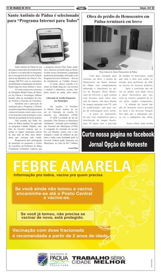 21 DE MARÇO DE 2018 Edição: 269 5
Santo Antônio de Pádua é selecionado
para “Programa Internet para Todos”
	 Santo Antônio de Pádua foi um
dospoucosmunicípiosdoEstadodoRio
de Janeiro a ser aprovado no programa,
que é uma parceria do Governo Federal,
através do Ministério da Ciência e Tec-
nologia (MCTIC) com os municípios,
possibilitando a implantação de internet
banda larga nas áreas urbanas e rurais.
	 O evento contou com a presença
do Presidente Michel Temer, do Minis-
tro da Ciência e Tecnologia, Gilberto
Kassab, além de autoridades do Esta-
do, Prefeito e Gerentes de Convênios.
	 Satisfeito com a aprovação do
município para o Programa, o Prefeito
ressaltouaimportânciadoprogramapara
o desenvolvimento social e para o aces-
so do munícipe à alta tecnologia e a uma
internet de qualidade de forma gratuita.
	 Vale ressaltar que Santo An-
tônio de Pádua também foi aprovado
no programa Cidades Digitais, tam-
bém do Governo Federal, que in-
terliga os órgãos municipais através
de uma rede de fibra ótica subter-
rânea que contorna toda cidade.
	 Responsável pela participação
do município no programa, o Gestor
de Convênios da Prefeitura de Pádua
Claudiomar Guimarães explicou que
o programa Internet Para Todos ampli-
ará a cobertura de banda larga no Brasil,
levando acesso diretamente a população
atualmente desatendida, utilizando-se do
Programa Governo Eletrônico – Serviço
de Atendimento ao Cidadão (Gesac).
	 O Gesac oferece conexão à in-
ternet em banda larga por vias terrestre
e satelital a telecentros, escolas, hos-
pitais, postos de saúde, entre outras.
Liberação de Auxílio Financeiro
aos Municípios
	 Na ocasião, O Presiden-
te Michel Temer assinou do ter-
mo de Liberação do Auxílio Fi-
nanceiro aos Municípios (AFM).
	 O AFM é resultado do ato de-
nominado “Não Deixem os Municípios
Afundarem”, realizado pela Confedera-
ção Nacional dos Municípios (CNM).
A campanha foi realizada em novem-
bro, em Brasília, contou com a par-
ticipação e união de milhares de pre-
feitos e tinha como finalidade pedir ao
Governo Federal ajuda financeira aos
Municípios, no valor de R$ 2 bilhões.
Ascom:Pádua
Obra do prédio do Hemocentro em
Pádua terminará em breve
	 Com data estimada para
terminar em abril, o prédio do
Hemocentro em Santo Antonio
de Pádua esta completamente
adiantada e funcionará no pá-
tio do Hospital Helio Monte-
zano de Oliveira, o qual contará
com diversas salas entre elas,
sala de espera, sala para doação
de sangue equipada com TV, sala
de estabilização, sala para cor-
po de enfermagem entre outras.
	 A parte de almoxarifa-
do que será responsável para a
distribuição do sangue funcio-
nara 24 horas com a previsão
de atender 18 municípios, sendo
que toda a obra esta sendo re-
alizada pela prefeitura de Pád-
ua através de recursos próprios.
	 Após a conclusão das ob-
ras no prédio será dado inicio
a parte burocrática que con-
siste na vistoria completa do lo-
cal pelos órgãos competentes.
	 A redação do Jornal Op-
ção do Noroeste esteve presente
no local e fez diversas fotogra-
fias para que a população pos-
sa ver o andamento das obras.
Texto e fotos: Alair Arruda
Parte interna do futuro Hemocentro de Pádua
 
