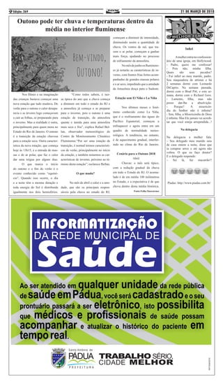 21 DE MARÇO DE 2018Edição: 2696
Infiel
	 Amulherentranoconfession-
ário de uma igreja, em Hollywood.
- Padre, quero me confessar!
- Pois não, minha filha.
Quais são seus pecados?
- Fui infiel ao meu marido, padre.
Sou maquiadora de artistas e há
2 semanas dormi com Leonardo
DiCaprio. Na semana passada,
dormi com o Brad Pitt, e esta se-
mana, dormi com o Richard Gere.
- Lamento, filha, mas não
posso dar-lhe a absolvição.
- Porque? A misericór-
dia do Senhor não é infinita?
- Sim, filha, a Misericórdia de Deus
é infinita. Mas Ele jamais vai acredi-
tar que você esteja arrependida...!
Na delegacia
Na delegacia a mulher fala:
– Seu delegado meu marido saiu
de casa ontem a noite, disse que
ia comprar arroz e até agora não
voltou. O que eu faço doutor?
E o delegado responde:
– Sei lá, faz macarrão!!
Piadas: http://www.piadas.com.br/
Outono pode ter chuva e temperaturas dentro da
média no interior fluminense
	 Nos filmes e na imaginação
das crianças bastava começar uma
nova estação que tudo mudava. Do
verão para o outono o calor desapa-
recia e as árvores logo começavam
a cair as folhas, se preparando para
o inverno. Mas a realidade é outra,
principalmente para quem mora no
Estado do Rio de Janeiro. O outono
é a transição da estação chuvosa
para a estação seca. Outra caracter-
ística da nova estação, que começa
hoje às 13h15, é a entrada de mas-
sas e de ar polar, que faz o calor
dar uma trégua por alguns dias.
	 O que marca o início
do outono e o fim do verão é o
evento conhecido como “equinó-
cio”. Quando isso ocorre, o dia
e a noite têm a mesma duração e
toda energia do Sol é distribuída
igualmente nos dois hemisférios.
	 “Como todos sabem, é nes-
sa época do ano que a chuva começa
a diminuir em todo o estado do RJ e
a atmosfera já começa a se preparar
para o inverno, pois o outono é uma
estação de transição, da atmosfera
quente e úmida para uma atmosfera
mais seca e fria”, explica Rafael Bel-
lan, observador meteorológico do
Centro de Monitoramento Climático
Fluminense.“Por ser uma estação de
transição, é normal termos característi-
cas de verão, principalmente no início
da estação, e também notarmos as car-
acterísticas de inverno, próximo ao té-
rmino desta estação”, esclarece Bellan.
O que muda?
	 No mês de abril o calor e a umi-
dade, que são os principais respon-
sáveis pela chuva no estado do RJ,
começam a diminuir de intensidade,
diminuindo assim a quantidade de
chuva. Os ventos de sul, que tra-
zem o ar polar, começam a ganhar
mais força, ajudando no processo
de esfriamento da atmosfera. 	
	 Nomêsdejunhoosfluminens-
es já notarão as caraterísticas de in-
verno, com frentes frias fortes acom-
panhadas de grandes massas polares
e o ar seco, impedindo que a umidade
da Amazônia desça para o Sudeste.
Estação sem El Niño e La Niña
	 Nos últimos meses o fenô-
meno conhecido como La Niña,
que é o resfriamento das águas do
Pacífico Equatorial, começou a
enfraquecer e agora entra em um
quadro de normalidade meteo-
rológica. A tendência, no entanto,
é de aquecimento gradual, interfer-
indo no clima do Rio de Janeiro.
Cenário para o Outono 2018
Abril
	 Chuvas: o mês será típico,
com a redução gradual da chuva
em todo o Estado do RJ. O acumu-
lado é de em média 100 milímetros
no Estado, e a expectativa é de que
chova dentro desta média histórica.
Fonte:Folha Itaocarense
 