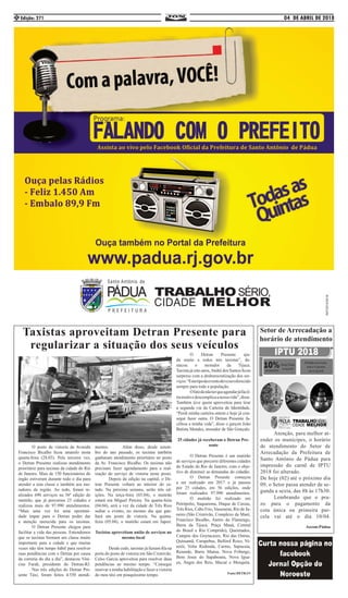 04 DE ABRIL DE 2018Edição: 2714
Taxistas aproveitam Detran Presente para
regularizar a situação dos seus veículos
	 O posto de vistoria da Avenida
Francisco Bicalho ficou amarelo nesta
quarta-feira (28.03). Pela terceira vez,
o Detran Presente realizou atendimento
prioritário para taxistas da cidade do Rio
de Janeiro. Mais de 150 funcionários do
órgão estiveram durante todo o dia para
atender a esta classe e também aos mo-
radores da região. Ao todo, foram re-
alizados 690 serviços na 56ª edição do
mutirão, que já percorreu 25 cidades e
realizou mais de 97.990 atendimentos.
“Mais uma vez foi uma oportuni-
dade ímpar para o Detran poder dar
a atenção merecida para os taxistas.
	 O Detran Presente chegou para
facilitar a vida das pessoas. Entendemos
que os taxistas formam um classe muito
importante para a cidade e que muitas
vezes não têm tempo hábil para resolver
suas pendências com o Detran por causa
da correria do dia a dia”, destacou Vini-
cius Farah, presidente do Detran-RJ.
	 Nas três edições do Detran Pre-
sente Táxi, foram feitos 4.550 atendi-
mentos. 	 Além disso, desde setem-
bro do ano passado, os taxistas também
ganharam atendimento prioritário no posto
da Av. Francisco Bicalho. Os taxistas não
precisam fazer agendamento para a real-
ização do serviço de vistoria neste posto.
	 Depois da edição na capital, o De-
tran Presente voltará ao interior do es-
tado. Na próxima semana, serão três ed-
ições. Na terça-feira (03.04), o mutirão
estará em Miguel Pereira. Na quarta-feira
(04.04), será a vez da cidade de Três Rios
sediar o evento, no mesmo dia que gan-
hará um posto de vistoria. Na quinta-
feira (05.04), o mutirão estará em Japeri.
Taxistas aproveitam união de serviços no
mesmo local
	 Desde cedo, taxistas já faziam fila na
porta do posto de vistoria em São Cristóvão.
Celso Garcia aproveitou para resolver duas
pendências ao mesmo tempo. “Consegui
renovar a minha habilitação e fazer a vistoria
do meu táxi em pouquíssimo tempo. 	
	 O Detran Presente aju-
da muito a todos nós taxistas”, de-
stacou o morador da Tijuca.
Taxista já oito anos,André dos Santos ficou
surpreso com a desburocratização dos ser-
viços.“Estetipodeeventodeveseroferecido
sempre para toda a população. 		
	 Ofatodenãoterqueagendarjáfacil-
itamuitoedescomplicaanossavida”,disse.
Também teve quem aproveitou para tirar
a segunda via da Carteira de Identidade.
“Perdi minha carteira ontem e hoje já con-
segui fazer outra. O Detran Presente fa-
cilitou a minha vida”, disse o garçon João
Batista Mendes, morador de São Gonçalo.
25 cidades já receberam o Detran Pre-
sente
	 O Detran Presente é um mutirão
de serviços que percorre diferentes cidades
do Estado do Rio de Janeiro, com o obje-
tivo de diminuir as demandas do cidadão.
	 O Detran Presente começou
a ser realizado em 2017 e já passou
por 25 cidades, em 56 edições, onde
foram realizados 97.990 atendimentos.
	 O mutirão foi realizado em
Petrópolis, Saquarema, Duque de Caxias,
Três Rios, Cabo Frio, Vassouras, Rio de Ja-
neiro (São Cristóvão, Complexo da Maré,
Francisco Bicalho, Aterro do Flamengo,
Barra da Tijuca, Praça Mauá, Central
do Brasil e Rio Comprido), Queimados,
Campos dos Goytacazes, Rio das Ostras,
Quissamã, Carapebus, Belford Roxo, Ni-
terói, Volta Redonda, Carmo, Sapucaia,
Resende, Barra Mansa, Nova Friburgo,
Bom Jesus do Itapaboana, Nova Igua-
çu, Angra dos Reis, Macaé e Mesquita.
Fonte:DETRAN
Setor de Arrecadação a
horário de atendimento
	 Atenção, para melhor at-
ender os munícipes, o horário
de atendimento do Setor de
Arrecadação da Prefeitura de
Santo Antônio de Pádua para
impressão do carnê de IPTU
2018 foi alterado. 		
De hoje (02) até o próximo dia
09, o Setor passa atender de se-
gunda a sexta, das 8h às 17h30.
	 Lembrando que o pra-
zo para o pagamento da
cota única ou primeira par-
cela vai até o dia 10/04.
Ascom:Pádua
 