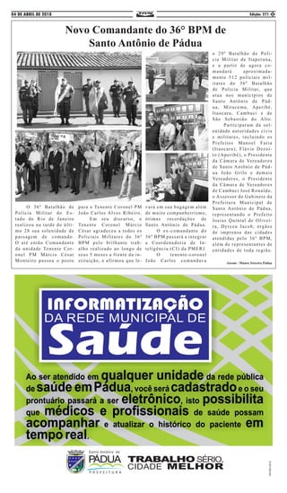 04 DE ABRIL DE 2018 Edição: 271 5
Novo Comandante do 36° BPM de
Santo Antônio de Pádua
	 O 36º Batalhão de
Polícia Militar do Es-
tado do Rio de Janeiro
realizou na tarde do últi-
mo 28 sua solenidade de
passagem de comando.
O até então Comandante
da unidade Tenente Cor-
onel PM Márcio César
Monteiro passou o posto
para o Tenente Coronel PM
João Carlos Alves Ribeiro.
	 Em seu discurso, o
Tenente Coronel Márcio
César agradeceu a todos os
Policiais Militares do 36º
BPM pelo brilhante trab-
alho realizado ao longo de
seus 5 meses a frente da in-
stituição, e afirmou que le-
vará em sua bagagem além
de muito companheirismo,
ótimas recordações de
Santo Antônio de Pádua.
	 O ex-comandante do
36º BPM passará a integrar
a Coordenadoria de In-
teligência (CI) da PMERJ.
	 O tenente-coronel
João Carlos comandava
o 29º Batalhão de Poli-
cia Militar de Itaperuna,
e a partir de agora co-
mandará aproximada-
mente 512 policiais mil-
itares do 36º Batalhão
de Policia Militar, que
atua nos municípios de
Santo Antônio de Pád-
ua, Miracema, Aperibé,
Itaocara, Cambuci e de
São Sebastião do Alto.
	 Participaram da sol-
enidade autoridades civis
e militares, incluindo os
Prefeitos Manoel Faria
(Itaocara), Flávio Dezoi-
to (Aperibé), o Presidente
da Câmara de Vereadores
de Santo Antônio de Pád-
ua João Grilo e demais
Vereadores, o Presidente
da Câmara de Vereadores
de Cambuci José Ronaldo,
o Assessor de Gabinete da
Prefeitura Municipal de
Santo Antônio de Pádua,
representando o Prefeito
Josias Quintal de Olivei-
ra, Dyrceu Jacob, órgãos
de imprensa das cidades
atendidas pelo 36º BPM,
além de representantes de
entidades de toda região.
Ascom : Mauro Teixeira Pádua
 