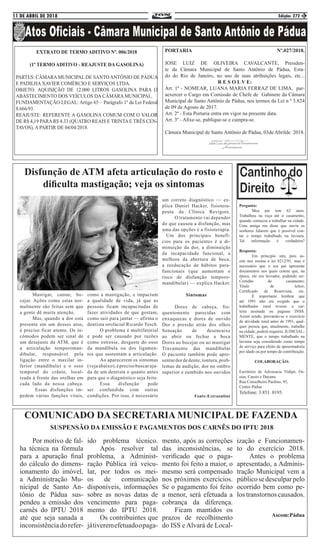 11 DE ABRIL DE 2018 Edição: 272 3
EXTRATO DE TERMO ADITIVO Nº. 006/2018
(1º TERMO ADITIVO - REAJUSTE DA GASOLINA)
PARTES: CÂMARA MUNICIPAL DE SANTO ANTÔNIO DE PÁDUA
E PADILHA XAVIER COMÉRCIO E SERVIÇOS LTDA.
OBJETO: AQUISIÇÃO DE 12.000 LITROS GASOLINA PARA O
ABASTECIMENTO DOS VEÍCULOS DA CÂMARA MUNICIPAL.
FUNDAMENTAÇÃO LEGAL: Artigo 65 – Parágrafo 1º da Lei Federal
8.666/93.
REAJUSTE: REFERENTE A GASOLINA COMUM COM O VALOR
DE R$ 4,19 PARA R$ 4.33 (QUATRO REAIS E TRINTA E TRÊS CEN-
TAVOS), A PARTIR DE 04/04/2018.
PORTARIA Nº.027/2018.
JOSE LUIZ DE OLIVEIRA CAVALCANTE, Presiden-
te da Câmara Municipal de Santo Antônio de Pádua, Esta-
do do Rio de Janeiro, no uso de suas atribuições legais, etc...
R E S O L V E:
Art. 1º - NOMEAR, LUANA MARIA FERRAZ DE LIMA, par-
aexercer o Cargo em Comissão de Chefe de Gabinete da Câmara
Municipal de Santo Antônio de Pádua, nos termos da Lei n º 3.824
de 09 de Agosto de 2017.
Art. 2º - Esta Portaria entra em vigor na presente data.
Art. 3º - Afixe-se, publique-se e cumpra-se.
Câmara Municipal de Santo Antônio de Pádua, 03de Abrilde 2018.
	 Mastigar, cantar, bo-
cejar. Ações como estas nor-
malmente são feitas sem que
a gente dê muita atenção. 	
	 Mas, quando a dor está
presente em um desses atos,
é preciso ficar atento. Os in-
cômodos podem ser sinal de
um desajuste da ATM, que é
a articulação temporoman-
dibular, responsável pela
ligação entre o maxilar in-
ferior (mandíbula) e o osso
temporal do crânio, local-
izada à frente das orelhas em
cada lado da nossa cabeça.
	 Essas disfunções im-
pedem várias funções vitais,
como a mastigação, e impactam
a qualidade de vida, já que as
pessoas ficam incapacitadas de
fazer atividades de que gostam,
como sair para jantar — afirma o
dentista orofacial Ricardo Tesch.
	 O problema é multifatorial
e pode ser causado por razões
como estresse, desgaste do osso
da mandíbula ou dos ligamen-
tos que sustentam a articulação.
	 Ao aparecerem os sintomas
(vejaabaixo),éprecisobuscaraju-
da de um dentista o quanto antes
para que o diagnóstico seja feito.
	 Essa disfunção pode
ser confundida com outras
condições. Por isso, é necessário
Disfunção de ATM afeta articulação do rosto e
dificulta mastigação; veja os sintomas
um correto diagnóstico — ex-
plica Daniel Hacker, fisiotera-
peuta da Clínica Revigore.
	 O tratamento vai depender
do que causou a disfunção, mas
uma das opções é a fisioterapia.
Um dos principais benefí-
cios para os pacientes é a di-
minuição da dor, a diminuição
da incapacidade funcional, a
melhora da abertura de boca,
a reeducação de hábitos para-
funcionais (que aumentam o
risco de disfunção temporo-
mandibular) — explica Hacker.
Sintomas
	 Dores de cabeça, fre-
quentemente parecidas com
enxaquecas e dores de ouvido
Dor e pressão atrás dos olhos
Sensação de desencaixe
ao abrir ou fechar a boca
Dores ao bocejar ou ao mastigar
Travamento das mandíbulas
O paciente também pode apre-
sentardordedente,tontura,prob-
lemas de audição, dor no ombro
superior e zumbido nos ouvidos
Fonte:Extraonline
Pergunta:
	 Meu pai tem 62 anos.
Trabalhou na roça até o casamento,
quando começou a trabalhar na cidade.
Uma amiga me disse que ouviu os
senhores falarem que é possível con-
tar o tempo trabalhado na lavoura.
Tal informação é verdadeira?
Resposta:
	 Em principio sim, pois as-
sim nos ensina a lei 8212/91, mas é
necessário que o seu pai apresente
documentos nos quais conste que, na
época, ele era lavrador, podendo ser:
Certidão de casamento;
Titulo de leitor;
Certificado de Reservista, etc.
	 É importante lembrar que
até 1991 não era exigido que o
trabalhador rural tivesse a car-
teira assinada ou pagasse INSS.
Assim sendo, provando-se o exercício
de atividade rural antes de 1991, qual-
quer pessoa que, atualmente, trabalhe
na cidade, poderá requerer, JUDICIAL-
MENTE, que o tempo trabalhado na
lavoura seja considerado como tempo
de serviço para efeito de aposentadoria
por idade ou por tempo de contribuição.
COLABORAÇÃO:
Escritório de Advocacia Vidipó, Os-
eias, Cassio e Dayana.
Rua Conselheiro Paulino, 95,
Centro Pádua
Telefone: 3.851. 0195.
COMUNICADO DA SECRETARIA MUNICIPAL DE FAZENDA
SUSPENSÃO DA EMISSÃO E PAGAMENTOS DOS CARNÊS DO IPTU 2018
	 Por motivo de fal-
ha técnica na fórmula
para a apuração final
do cálculo do dimens-
ionamento do imóvel,
a Administração Mu-
nicipal de Santo An-
tônio de Pádua sus-
pendeu a emissão dos
carnês do IPTU 2018
até que seja sanada a
inconsistênciadorefer-
ido problema técnico.
	 Após resolver tal
problema, a Administ-
ração Pública irá veicu-
lar, por todos os mei-
os de comunicação
disponíveis, informações
sobre as novas datas de
vencimento para paga-
mento do IPTU 2018.
	 Os contribuintes que
játiveremefetuadoopaga-
mento, após as correções
das inconsistências, se
verificado que o paga-
mento foi feito a maior, o
mesmo será compensado
nos próximos exercícios.
Se o pagamento foi feito
a menor, será efetuada a
cobrança da diferença.
	 Ficam mantidos os
prazos de recolhimento
do ISS e Alvará de Local-
ização e Funcionamen-
to do exercício 2018.
	 Antes o problema
apresentado, a Adminis-
tração Municipal vem a
públicosedesculparpelo
ocorrido bem como pe-
los transtornos causados.
Ascom:Pádua
 