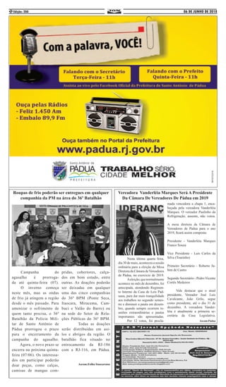 06 DE JUNHO DE 2018Edição: 2802
Roupas de frio poderão ser entregues em qualquer
companhia da PM na área do 36º Batalhão
	 Campanha do
agasalho é prorroga-
da até quinta-feira (07).
	 O inverno começa
neste mês, mas as ondas
de frio já atingem a região
desde o mês passado. Para
amenizar o sofrimento de
quem tanto precisa, o 36º
Batalhão da Polícia Mili-
tar de Santo Antônio de
Pádua prorrogou o prazo
para o encerramento da
campanha do agasalho.
Agora, o novo prazo se
encerra na próxima quinta-
feira (07/06). Os interessa-
dos em participar poderão
doar peças, como calças,
camisas de mangas com-
pridas, cobertores, calça-
dos em bom estado, entre
outras. As doações poderão
ser deixadas em qualquer
uma das cinco companhias
do 36º BPM (Ponte Seca,
Itaocara, Miracema, Cam-
buci e Valão do Barro) ou
na sede do Setor de Rela-
ções Públicas do 36º BPM.
Todas as doações
serão distribuídas em asi-
los e abrigos da região. O
batalhão fica situado no
entrocamento da RJ-186
com a RJ-116, em Pádua.
Ascom:Folha Itaocarense
Vereadora Vanderléia Marques Será A Presidente
Da Câmara De Vereadores De Pádua em 2019
	 Nesta última quarta feira,
dia 30 de maio, aconteceu a sessão
ordinária para a eleição da Mesa
Diretora da Câmara deVereadores
de Pádua, no exercício de 2019.
	 Aeleição,quenormalmente
acontece no mês de dezembro, foi
antecipada, atendendo Regimen-
to Interno da Casa de Leis Pad-
uana, para dar mais tranquilidade
aos trabalhos no segundo semes-
tre e diminuir a pauta em dezem-
bro, quando sempre ocorrem re-
uniões extraordinárias e pautas
importantes são apresentadas.
	 Por 12 votos, foi procla-
mada vencedora a chapa 1, enca-
beçada pela vereadora Vanderléia
Marques. O vereador Paulinho da
Refrigeração, ausente, não votou.
A mesa diretora da Câmara de
Vereadores de Pádua para o ano
2019, ficará assim composta:
Presidente - Vanderléia Marques
Franco Souza
Vice Presidente - Luis Carlos da
Silva (Tourinho)
Primeiro Secretário - Roberto Ju-
bim de Castro
Segundo Secretário - Pedro Vicente
Cortês Medeiros
	 Vale destacar que o atual
presidente, Vereador José Luis
Cavalcante, João Grilo, segue
como presidente, até o dia 31 de
dezembro. A vereadora Vander-
léia é atualmente a primeira se-
cretária da Casa Legislativa.
Ascom:Pádua
 