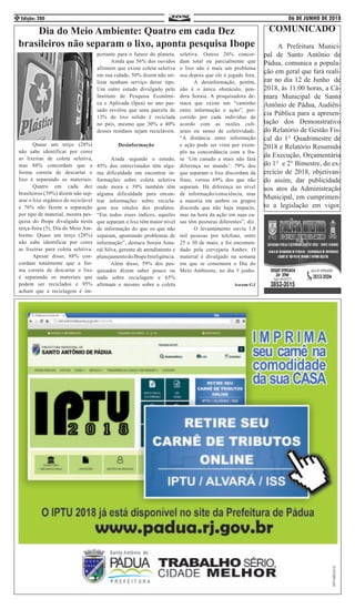 06 DE JUNHO DE 2018Edição: 2804
Dia do Meio Ambiente: Quatro em cada Dez
brasileiros não separam o lixo, aponta pesquisa Ibope
	 Quase um terço (28%)
não sabe identificar por cores
as lixeiras de coleta seletiva,
mas 88% concordam que a
forma correta de descartar o
lixo é separando os materiais.
	 Quatro em cada dez
brasileiros (39%) dizem não sep-
arar o lixo orgânico do reciclável
e 76% não fazem a separação
por tipo de material, mostra pes-
quisa do Ibope divulgada nesta
terça-feira (5), Dia do Meio Am-
biente. Quase um terço (28%)
não sabe identificar por cores
as lixeiras para coleta seletiva.
	 Apesar disso, 88% con-
cordam totalmente que a for-
ma correta de descartar o lixo
é separando os materiais que
podem ser reciclados e 95%
acham que a reciclagem é im-
portante para o futuro do planeta.
	 Ainda que 56% dos ouvidos
afirmem que existe coleta seletiva
em sua cidade, 50% dizem não uti-
lizar nenhum serviço desse tipo.
Um outro estudo divulgado pelo
Instituto de Pesquisa Econômi-
ca e Aplicada (Ipea) no ano pas-
sado revelou que uma parcela de
13% do lixo sólido é reciclada
no país, mesmo que 30% a 40%
desses resíduos sejam recicláveis.
Desinformação
	 Ainda segundo o estudo,
45% dos entrevistados têm algu-
ma dificuldade em encontrar in-
formações sobre coleta seletiva
onde mora e 39% também têm
alguma dificuldade para encon-
trar informações sobre recicla-
gem nos rótulos dos produtos.
“Em todos esses índices, aqueles
que separam o lixo têm maior nível
de informação do que os que não
separam, apontando problemas de
informação”, destaca Soraia Ama-
ral Silva, gerente de atendimento e
planejamentodoIbopeInteligência.
	 Além disso, 59% dos pes-
quisados dizem saber pouco ou
nada sobre reciclagem e 65%
afirmam o mesmo sobre a coleta
seletiva. Outros 26% concor-
dam total ou parcialmente que
o lixo não é mais um problema
seu depois que ele é jogado fora.
	 A desinformação, porém,
não é o único obstáculo, pon-
dera Soraia. A pesquisadora de-
staca que existe um “caminho
entre informação e ação”, per-
corrido por cada indivíduo de
acordo com as razões cult-
urais ou senso de coletividade.
“A distância entre informação
e ação pode ser vista por exem-
plo na concordância com a fra-
se ‘Um canudo a mais não fará
diferença no mundo’: 79% dos
que separam o lixo discordam da
frase, versus 69% dos que não
separam. Há diferença no nível
de informação/consciência, mas
a maioria em ambos os grupos
discorda que não haja impacto,
mas na hora da ação em suas ca-
sas têm posturas diferentes”, diz.
	 O levantamento ouviu 1,8
mil pessoas por telefone, entre
25 e 30 de maio, e foi encomen-
dado pela cervejaria Ambev. O
material é divulgado na semana
em que se comemora o Dia do
Meio Ambiente, no dia 5 junho.
Ascom:G1
COMUNICADO
	 A Prefeitura Munici-
pal de Santo Antônio de
Pádua, comunica a popula-
ção em geral que fará reali-
zar no dia 12 de Junho de
2018, ás 11:00 horas, a Câ-
mara Municipal de Santo
Antônio de Pádua, Audiên-
cia Pública para a apresen-
tação dos Demonstrativo
do Relatório de Gestão Fis-
cal do 1° Quadrimestre de
2018 e Relatório Resumido
da Execução, Orçamentária
do 1° e 2° Bimestre, do ex-
ercício de 2018, objetivan-
do assim, dar publicidade
aos atos da Administração
Municipal, em cumprimen-
to a legislação em vigor.
 