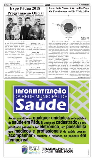 11 DE JULHO DE 2018Edição: 2854
Expo Pádua 2018
Programação Oficial
	 Começa no próximo dia 25
de julho a 39ª edição da Exposição
Agropecuária Comercial e Indus-
trial de Santo Antônio de Pádua.
Além da programação musical, ocor-
rerão campeonatos de marcha, galpão
com expositores nas áreas de In-
dustria, Comércio e Agronegócios
parque de diversões, entre outras.
Confira agora a programação
musical:
Quarta-feira - 25/07
20h30 - Cerimônia de Abertura
21h – Edson Carvalho (Palco Galpão do
Expositor)
23h – Pirâmide (Palco Principal)
Quinta-feira - 26/07
21h – Fábio Lopes (Galpão do Exposi-
tor)
00h – João Gabriel (Palco Principal)
02h – Tchê Malucos (Palco Alternativo)
Sexta-feira – 27/07
21h – Lele Bucker (Palco Galpão do Ex-
positor)
00h – Ferrugem (Palco Principal)
02h – Hellen Cristina (PalcoAlternativo)
Sábado - 28/07
18h – João Victor (Palco Galpão do Ex-
positor)
20h – Everaldo Carvalho (Palco Galpão
do Expositor)
22h – Trizone (Palco Alternativo)
00h – Frejat (Palco Principal)
02h – Mauro Teixeira e Otávio Fer-
nandes (Palco Alternativo)
Domingo - 29/07
19h – Samantha Pelaggi (Palco Galpão
do Expositor)
21h – Laura Limma (Palco Alternativo)
23h – Naiara Azevedo (Palco Princi-
pal)
Ascom:Pádua
Lua Cheia Nascerá Vermelha Para
Os Fluminenses no Dia 27 de julho
	 Quem mora no estado do Rio de
Janeiro será contemplado com mais um
eclipse lunar total no dia 27 de julho.
Embora o ápice do eclipse ocorra antes
da Lua surgir no horizonte do estado, os
fluminenses poderão observar o fenô-
meno desde sua totalidade à regressão.
	 Uma simulação feita pelo pro-
grama Stellarium indica que a Lua Che-
ia nascerá no horizonte de Itaocara, na
última sexta-feira de julho, às 17h24. O
eclisetotalatingeoápiceumpoucoantes,
às 17h21. A Lua ainda deve permanecer
na umbra da Terra até as 18h13, e na
penumbra (eclipse parcial) até as 20h29.
	 Durante a travessia da Lua
pela umbra da Terra, o satélite ad-
quirirá uma coloração avermelhada, daí
o outro nome popular do fenômeno,
“Lua de Sangue”. O eclipse de 27 de
julho será visível, em sua totalidade,
na Europa, África, Ásia e Oceania,
além de uma parte da América do Sul.
Como acontece
	 A“Lua de Sangue” ocorre quando
o satélite natural da Terra entra em uma
posição de sombra do nosso planeta e por
isso deixa de receber a iluminação do Sol.
Mas, ao em vez da Lua ficar “transpar-
ente, como ocorre na Lua Nova, o satélite
adquire uma coloração avermelhada ao
atravessar a umbra terrestre devido à dis-
persão da luz solar na atmosfera da Terra.
Eclipse mais longo do século
	 Do princípio ao fim, o eclipse
de 27 de julho durará 6 horas, 13 minu-
tos e 48 segundos, mas a fase um-
bral terá duração de 1 hora e 43 minu-
tos, segundo a Nasa. Com isso, será o
eclipse mais longo dos últimos anos.
	 Mesmo com duração menor,
a próxima Lua de Sangue visível na
América do Sul ocorrerá no dia 21 de
janeiro de 2019. Depois, o fenômeno só
ocorre novamente em 26 de maio de 2021
Fonte:FolhaItaocarense
 