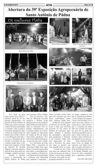 25 DE JULHO DE 2018 Edição: 287 3
Abertura da 39ª Exposição Agropecuária de
Santo Antônio de Pádua
	 Teve início na noite
desta quarta feira (25/07) a
abertura oficial da 39º Ex-
posição Agropecuária e In-
dustrial de Santo Antônio de
Pádua, que contou com a pre-
sença de diversas autoridades
e visitantes, entre os quais o
Secretário Estadual de Agri-
cultura do Estado do Rio de
Janeiro Alex Grillo, o Prefei-
to de Miracema Clovinho e
seu vice, o Presidente da Ex-
posição o Secretário de Ag-
ricultura Vandir Neto, o Pre-
feito Josias Quintal, o Chefe
de Gabinete Dr. Ricardo
Miguel a comissão organiza-
dora da festa entre outras au-
toridades e público presente.
	 Durante a abertura,
houve a apresentação da
Banda Marcial de Pádua
que executou o Hino à Pádua.
	 Em seu discurso o Pre-
feito de Miracema Clovinho
enalteceu o Prefeito Josias
Quintal, pois em meio a dificul-
dades financeira estar promov-
endo no município uma ex-
posição completamente com
os portões abertos, já o Secre-
tário Estadual de Agricultura
do Estado do Rio de Janeiro
Alex Grillo, agradeceu o Pre-
feito Josias Quintal pela parce-
ria que tem tido com o estado.
	 Já o Presidente da Expo
Pádua 2018, o Secretário de
Agricultura Valdir Neto, agra-
deceu a comissão organizadora
pelo apoio, as autoridades pre-
sente e também ao Prefeito Jo-
sias Quintal pela oportunidade
e confiança nele depositada
para organizar a Exposição, “
Quero convidar a todos vocês
para esta exposição que trará
shows maravilhosos nestes
dias”, finalizou Valdir Neto.
	 O Prefeito Josias Quintal
de Oliveira em sua fala, agra-
deceu a todos que estiveram
presentes no Ato solene de
abertura da exposição, agra-
deceu também a presença
das autoridades e aproveitou
para parabenizar o Presiden-
te da Comissão Valdir Neto
pela organização da festa,
pois o Secretário tem super-
ado todos os desafios que
vem surgindo frente ao cargo.
	 “ A cada ano este evento
atrai para este ambiente mais
de dez mil pessoas de todas as
regiões, e nosso maior cuidado
de termos uma grade de pro-
gramação satisfatória e ao mes-
mo tempo compatível com
que se arrecada da prefeitura
e com o aluguel dos espaços,
a festa é terceirizada e isto e
muito bom pois reduziu os
custos para o erário munici-
pal, e a comissão foi muito
feliz nas escolhas dos artis-
tas, pois em sua grade traz
artistas que agradam a juven-
tude e tenho certeza que vai
bombar”, falou o Prefeito Jo-
sias Quintal em seu discurso.
	 Após a abertura oficial,
houve show no galpão do
expositor com Edson Carv-
alho e no palco alternativo o
show da Noite ficou por con-
ta da Banda Pirâmide, que
levou um show contagiante
para a população presente.
Texto e fotos: Alair Arruda
Os melhores Flashs
Banda Marcial de Pádua
Hasteamentos das bandeiras
Show no palco alternativo Show no palco principal Banda
Pirâmide
 