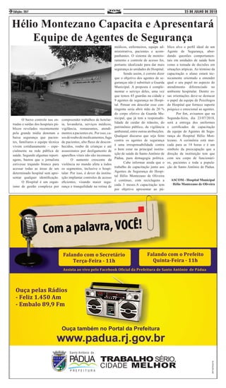 25 DE JULHO DE 2018Edição: 2874
Hélio Montezano Capacita e Apresentará
Equipe de Agentes de Segurança
	 O baixo controle nas en-
tradas e saídas dos hospitais pú-
blicos revelados recentemente
pela grande mídia denotam a
baixa segurança que pacien-
tes, familiares e equipe técnica
vivem cotidianamente – espe-
cialmente na rede pública de
saúde. Segundo algumas report-
agens, bastou que o jornalista
estivesse trajando branco para
acessar todas as áreas de um
determinado hospital sem apre-
sentar qualquer identificação.
	 O Hospital é um organ-
ismo de gestão complexa por
compreender trabalhos de hotelar-
ia, lavanderia, serviços médicos,
vigilância, restaurantes, atendi-
mentos a pacientes etc. Por isso, ca-
sosderoubodemedicamentos,fuga
de pacientes, alto fluxo de descon-
hecidos, roubo de crianças e até
assassinatos por desligamento de
aparelhos vitais não são incomuns.
	 O aumento crescente da
violência no mundo afeta a todos
os segmentos, inclusive o hospi-
talar. Por isso, é dever da institu-
ição implantar controles de acesso
eficientes, visando maior segu-
rança e tranquilidade na rotina de
médicos, enfermeiros, equipe ad-
ministrativa, pacientes e acom-
panhantes. O sistema de monito-
ramento e controle de acesso foi,
portanto idealizado para dar mais
segurança às unidades do Hospital.
	 Sendo assim, é correto dizer
que o objetivo dos agentes de se-
guranças não é substituir a Guarda
Municipal. A proposta é comple-
mentar o serviço deles, uma vez
que temos 45 guardas na cidade e
9 agentes de segurança no Hospi-
tal. Pensar em descolar esse con-
tingente seria abrir mão de 20 %
do corpo efetivo da Guarda Mu-
nicipal, que já tem a responsabi-
lidade de cuidar do trânsito, do
patrimônio público, da vigilância
ambiental, entre outras atribuições.
Qualquer discurso que seja feito
contra os agentes de segurança
é uma irresponsabilidade contra
o bem estar na principal institu-
ição de saúde de Santo Antônio de
Pádua, pura demagogia política.
	 Cabe informar ainda que o
trabalho de capacitação junto aos
Agentes de Segurança do Hospi-
tal Hélio Montezano de Oliveira
é contínuo, com reciclagens a
cada 3 meses.A capacitação tem
por objetivo apresentar ao pú-
blico alvo o perfil ideal de um
Agente de Segurança, abor-
dando questões comportamen-
tais em unidades de saúde bem
como a tomada de decisões em
situações atípicas. Ao término da
capacitação o aluno estará tec-
nicamente orientado a entender
qual o seu papel no aspecto do
atendimento diferenciado no
ambiente hospitalar. Dentre es-
sas orientações deve-se destacar
o papel da equipe de Psicólogos
do Hospital que fornece suporte
psíquico e emocional ao agentes.
	 Por fim, avisamos que na
Segunda-feira, dia 23/07/2018,
será a entrega dos uniformes
e certificados de capacitação
da equipe de Agentes de Segu-
rança do Hospital Hélio Mon-
tezano. A cerimônia está mar-
cada para as 18 horas e é um
símbolo da preocupação que a
direção da instituição tem que
com seu corpo de funcionári-
os, pacientes e toda a popula-
ção de Santo Antônio de Pádua.
ASCOM - Hospital Municipal
Hélio Montezano de Oliveira
 