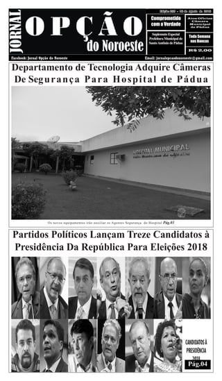 08 DE AGOSTO DE 2018 Edição: 289Edição: 289 - 08 de Agosto de 2018
Comprometido
com a Verdade
Atos Oficias
Câmara
Municipal
de Pàdua
R$ 2,00
Toda Semana
nas Bancas
Facebook: Jornal Opção do Noroeste Email: jornalopcaodonoroeste@gmail.com
SuplemntoEspecial
PrefeituraMunicipalde
SantoAntôniodePádua
Os novos equipamentos irão auxiliar os Agentes Segurança do Hospital Pág.03
Departamento de Tecnologia Adquire Câmeras
De Segurança Para Hospital de Pádua
Partidos Políticos Lançam Treze Candidatos à
Presidência Da República Para Eleições 2018
Pág.04
 