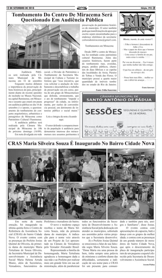 12 DE SETEMBRO DE 2018 Edição: 294 3
CRAS Maria Silveira Souza É Inaugurado No Bairro Cidade Nova
	 Em noite de muita
emoção, foi inaugurado na
última quinta-feira o Centro de
Referência de Assistência So-
cial (CRAS) do bairro Cidade
Nova. O evento contou com
as presenças do Prefeito Josias
Quintal de Oliveira, da primei-
ra dama do município Maria
Tertuliana de Souza Oliveira,
da Secretária Municipal de De-
senvolvimento e Assistência
Social Maria Helena Arruda
Muniz, além de Secretários,
Vereadores, funcionários da
Prefeitura e moradores do bairro.
	 O novo e moderno espaço
recebeu o nome de Maria Sil-
veira Souza, mãe da primeira
dama do município. A indica-
ção para o nome veio através
de um Projeto de Lei apresen-
tado na Câmara de Vereadores
pelo Vereador Alexandre Brasil.
	 Representando a família da
homenageada, Maria Tertuliana
agradeceu a homenagem dada a
sua mãe e ao Prefeito por realizar
mais um grande feito em sua ad-
ministração, além de parabenizar
todos os funcionários da Secre-
taria de Desenvolvimento e As-
sistência Social pela dedicação em
atender os munícipios, sobretudo
aos assistidos pelos vários proje-
tos que a Secretaria desenvolve.
	 Já o Prefeito Josias Quintal
se emocionou a falar de sua falec-
ida sogra Maria Silveira Souza.
“Dona Maria era uma pessoa do
bem, tinha sempre uma palavra
de otimismo e conforto diante das
dificuldades, certamente a indi-
cação de seu nome para o CRAS
foi um presente para comuni-
dade e também para nós, ami-
gos e familiares”, disse Josias.
	 O evento contou com
apresentações de capoeira, balé e
dança com os grupos da melhor
idade, e contou com as presenças
de um grande número de mora-
dores do bairro Cidade Nova,
que após o descerramento da
placa de inauguração participa-
ram de um pequeno coquetel ofe-
recido pela Secretaria de Desen-
volvimento e Assistência Social.
Ascom:Pádua
Tombamento Do Centro De Miracema Será
Questionado Em Audiência Pública
	 	 Audiência Públi-
ca será realizada pela Câ-
mara Municipal de Mi-
racema em 16 de setembro
	 Enquanto muitos debatem
a importância da preservação de
bens históricos do país, principal-
mente diante do recente episódio
do incêndio no Museu Nacional,
na capital fluminense, em Mirace-
ma o assunto que estará em pauta
em audiência pública no dia 16 de
setembro é o oposto, o question-
amento do tombamento do con-
junto arquitetônico, urbanístico e
paisagístico de Miracema como
Patrimônio Cultural Fluminense.
	 A audiência pública será
realizada pela Câmara Mu-
nicipal de Miracema às 10h
do próximo domingo (16/09).
	 Em nota divulgada em rede
social, a Divisão de Patrimônio e
Tombamento da Secretaria Mu-
nicipal de Cultura e Turismo in-
formou que “essa iniciativa, que
visa solicitar a anulação do tom-
bamento e desestabilizar o trabalho
de preservação ora em curso, par-
tiu de um grupo de Miracemenses
que defende, erroneamente, que
o ato de tombamento “impede o
progresso” da cidade, ou infeliz-
mente, por razões de conveniên-
cia pessoal, em detrimento do in-
teresse público e social maior.”
Leia a íntegra da nota clicando
aqui.
O setor defende o comparecimen-
to da população à audiência para
demonstrar interesse dos mirace-
menses nos assuntos pertinentes à
preservação do patrimônio históri-
co do município. O setor também
pedequemanifestaçõesdeapoiopor
escrito sejam encaminhadas para o
endereço eletrônico da secretaria:
culturademiracema@gmail.com.
Tombamentos em Miracema
Desde 2009 o centro de Mirace-
ma foi tombado como patrimônio
cultural fluminense. Além dos
casarios históricos, fazem parte
do tombamento ruas, avenidas,
praças, prédios públicos, chami-
nés de duas fábricas e as capelas
das localidades de Areia, Paraíso
do Tobias e Venda das Flores. O
município possui a quarta maior
quantidade de imóveis tomba-
dos no estado do Rio de Janeiro.
Fonte: Folha Itaocrense
Mamãe, mamãe, de onde viemos??
– Filho o homem é descendente de
Adão e Eva.
– Mas o papai me disse que o homem
descende do macaco.
– Uma coisa é a família de seu pai,
outra coisa é a minha. 😅😀😂
Pai vou me divorciar… Faz 6 meses
que minha mulher não fala comigo.
O pai fica em silêncio…da um gole
na cerveja e diz:
– Pense bem meu filho… mulher as-
sim é difícil de arranjar… 😅😀😂
Fonte:Internet
 
