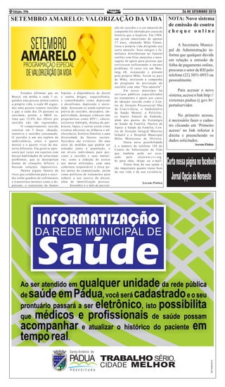 26 DE SETEMBRO 2018Edição: 2964
	 A Secretaria Munici-
pal de Administração in-
forma que qualquer dúvida
em relação a emissão de
folha de pagamento online,
procurar o setor de RH pelo
telefone (22) 3851-0953 ou
pessoalmente.
	 Para acessar o novo
sistema,acesseolinkhttp://
sistemas.padua.rj.gov.br/
portalservidor.
	 No primeiro acesso,
é necessário fazer o cadas-
tro clicando em ‘Primeiro
acesso’ no link inferior à
direita e preenchendo os
dados solicitados.
Ascom:Pádua
SETEMBRO AMARELO: VALORIZAÇÃO DA VIDA
	 Estudos afirmam que no
Brasil, em média a cada 3 se-
gundos uma pessoa atenta contra
a própria vida, a cada 40 segun-
dos uma pessoa comete suicídio
e que a cada dia 24 pessoas se
suicidam, porém, o IBGE es-
tima que 15,6% dos óbitos por
suicídio não são registrados.
	 O comportamento suicida
consiste em 3 fases: ideação,
tentativa e suicídio consumado.
O suicídio é um ato repleto de
ambivalência, entre o querer
morrer e o querer viver de ma-
neira diferente. Em geral se apre-
senta por vezes em sujeitos com
baixas habilidades de solucionar
problemas, que se desesperam
diante de situações difíceis e
buscam soluções impossíveis.
	 Dentre alguns fatores de
risco que colaboram para o suicí-
dio estão quadros de sofrimentos
e transtornos mentais como a de-
pressão, o transtorno do humor
bipolar, a dependência de álcool
e outras drogas, esquizofrenia,
e comorbidades como depressão
e alcoolismo, depressão e ansie-
dade. destacam-se ainda tentativas
prévia de suicídio, desespero, im-
pulsividade, doenças crônicas não
psiquiátricas como HIV+, câncer,
esclerose múltipla, doença de par-
kinson, lúpus, e outras assim como
eventos adversos na infância e ad-
olescência, história familiar e uma
diversidade de fatores sociais.
Suicídios são evitáveis. Há uma
série de medidas que podem ser
tomadas junto à população, e
em níveis individuais para pre-
venir o suicídio e suas tentati-
vas, como a redução de acesso
aos meios utilizados, com uma
cobertura responsável e ética pe-
los meios de comunicação, assim
como políticas de tratamento para
reduzir o uso nocivo do álcool,
além de identificação precoce.
	 Setembro é o mês de preven-
ção do suicídio e a cor amarela da
campanha foi adotada por causa da
história que a inspirou. Em 1994,
um jovem americano de apenas
17 anos, chamado Mike Emme,
tirou a própria vida dirigindo seu
carro amarelo. Seus amigos e fa-
miliares distribuíram no funeral
cartões com fitas amarelas e men-
sagens de apoio para pessoas que
estivessem enfrentando o mesmo
problema. O carro era um Mus-
tang 68, restaurado e pintado
pelo próprio Mike. Assim os pais
de Mike, iniciaram a campanha
do programa de prevenção do
suicídio com uma “fita amarela”.
	 Em nosso município há
serviços públicos especializados
no tratamento e apoio aos casos
de ideação suicida como o Cen-
tro de Atenção Psicossocial Ilha
da Convivência, o Ambulatório
de Saúde Mental, a Policlíni-
ca Juarez Amaral de Andrade,
além dos postos da Estratégia
de Saúde da Família, Núcleo de
Apoio a Saúde da Família, Cen-
tro de Atenção Integral Materno
Infantil e o Hospital Municipal
Hélio Montezano de Oliveira.
	 Outra nova possibilidade
é o número de telefone 188 do
Centro de Valorização da Vida
que também pode ser aces-
sado pelo sitewww.cvv.org.
br para chat, skype ou e-mail.
	 Tratar bem da sua saúde e
tão importante quanto tratar bem
da sua vida e da sua existência.
Ascom:Pádua
NOTA: Novo sistema
de emissão de contra
c h e q u e o n l i n e
 