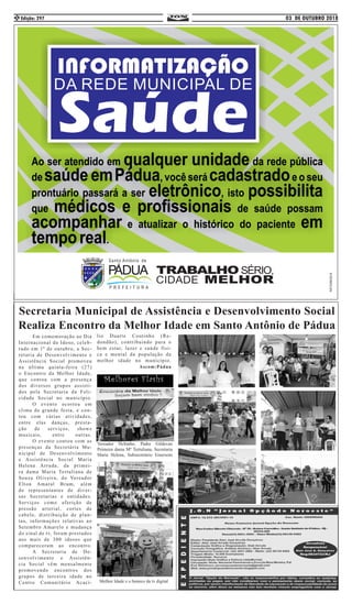 03 DE OUTUBRO 2018Edição: 2972
	 Em comemoração ao Dia
Internacional do Idoso, celeb-
rado em 1º de outubro, a Sec-
retaria de Desenvolvimento e
Assistência Social promoveu
na última quinta-feira (27)
o Encontro da Melhor Idade,
que contou com a presença
dos diversos grupos assisti-
dos pela Secretaria da Feli-
cidade Social no município.
	 O evento ocorreu em
clima de grande festa, e con-
tou com várias atividades,
entre elas danças, presta-
ção de serviços, shows
musicais, entre outras.
	 O evento contou com as
presenças da Secretária Mu-
nicipal de Desenvolvimento
e Assistência Social Maria
Helena Arruda, da primei-
ra dama Maria Tertuliana de
Souza Oliveira, do Vereador
Elton Amaral Brum, além
de representantes de diver-
sas Secretarias e entidades.
Serviços como aferição de
pressão arterial, cortes de
cabelo, distribuição de plan-
tas, informações relativas ao
Setembro Amarelo e mudança
do sinal de tv, foram prestados
aos mais de 300 idosos que
compareceram ao encontro.
	 A Secretaria de De-
senvolvimento e Assistên-
cia Social vêm mensalmente
promovendo encontros dos
grupos de terceira idade no
Centro Comunitário Acací-
lio Duarte Coutinho (Re-
dondão), contribuindo para o
bem estar, lazer e saúde físi-
ca e mental da população da
melhor idade no município.
Ascom:Pádua
Melhores Flashs
Secretaria Municipal de Assistência e Desenvolvimento Social
Realiza Encontro da Melhor Idade em Santo Antônio de Pádua
Melhor Idade e o boneco da tv digital
Vereador Heltinho, Padre Gildevan
Primeira dama Mª Tertuliana, Secretaria
Maria Helena, Subsecretário Emersom
 