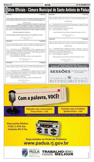 03 DE OUTUBRO 2018Edição: 2974
PORTARIA Nº.028/2018.
JOSELUIZDEOLIVEIRACAVALCANTE,PresidentedaCâmaraMunicipaldeSanto
AntôniodePádua,EstadodoRiodeJaneiro,nousodesuasatribuiçõeslegais,etc...
R E S O L V E:
Designar o Vereador JOSIAS COSENDEY GUEDES para
ocupar o cargo de Relator da Comissão de Finanças e Orçamento, bem como
da Comissão de Obras e Serviços Públicos, de acordo com o Regimento Interno
Art. 31, II e III, da Câmara Municipal de Santo Antônio de Pádua, em virtude de
seu retorno na composição da vereança junto ao Poder Legislativo Municipal.
Afixe-se, publique-se e cumpra-se.
Câmara Municipal de Santo Antônio de Pádua, 26 de Setembro de 2018.
PORTARIA Nº.029/2018.
JOSE LUIZ DE OLIVEIRA CAVALCANTE, Presidenteda Câmara Municipal de Santo
Antônio de Pádua, Estado do Rio de Janeiro, no uso de suas atribuições legais, etc...
R E S O L V E:
Art. 1º - EXONERAR, MARIA ESTER MORAES FELIX, ocupantedo Cargo em
Comissão deAssessor Parlamentarda Câmara Municipal de SantoAntônio de Pádua, no-
meada pela da Portaria nº.020/2018, nos termos da Lei n º 3.824 de 09 deAgosto de 2017.
Art. 2º - Esta Portaria entra em vigor na presente data.
Art. 3º - Afixe-se, publique-se e cumpra-se.
Câmara Municipal de Santo Antônio de Pádua, 01de Outubrode 2018.
PORTARIA Nº.030/2018.
JOSE LUIZ DE OLIVEIRA CAVALCANTE, Presidenteda Câmara Municipal de Santo
Antônio de Pádua, Estado do Rio de Janeiro, no uso de suas atribuições legais, etc...
R E S O L V E:
Art. 1º - EXONERAR, ALINE PAULA RODRIGUES, ocupantedo Cargo em Comissão
de Chefe de Gabineteda Câmara Municipal de Santo Antônio de Pádua, nomeada
pela da Portaria nº.024/2018, nos termos da Lei n º 3.824 de 09 de Agosto de 2017.
Art. 2º - Esta Portaria entra em vigor na presente data.
Art. 3º - Afixe-se, publique-se e cumpra-se.
Câmara Municipal de Santo Antônio de Pádua, 01de Outubrode 2018.
PORTARIA Nº.031/2018.
JOSE LUIZ DE OLIVEIRA CAVALCANTE, Presidente da Câmara Municipal de Santo
Antônio de Pádua, Estado do Rio de Janeiro, no uso de suas atribuições legais, etc...
R E S O L V E:
Art. 1º - NOMEAR DENILSON JOSÉ FERNANDES para exercer o Cargo em Comissão
de Assessor Parlamentar da Câmara Municipal de Santo Antônio de Pádua, nos termos
da Lei nº.3.824, de 09 de agosto de 2017.
Art. 2º - Esta Portaria entra em vigor na presente data.
Art. 3º - Afixe-se, publique-se e cumpra-se.
Câmara Municipal de Santo Antônio de Pádua, 02de Outubro o de 2018.
PORTARIA Nº.032/2018.
JOSE LUIZ DE OLIVEIRA CAVALCANTE, Presidente da Câmara Municipal de Santo
Antônio de Pádua, Estado do Rio de Janeiro, no uso de suas atribuições legais, etc...
R E S O L V E:
Art. 1º - NOMEARKATIANE CARRERO DA SILVA, paraexercer o Cargo em
Comissão de Chefe de Gabinete da Câmara Municipal de Santo Antônio de Pádua, nos
termos da Lei n º 3.824 de 09 de Agosto de 2017.
Art. 2º - Esta Portaria entra em vigor na presente data.
Art. 3º - Afixe-se, publique-se e cumpra-se.
Câmara Municipal de Santo Antônio de Pádua, 02de Outubro de 2018.
 