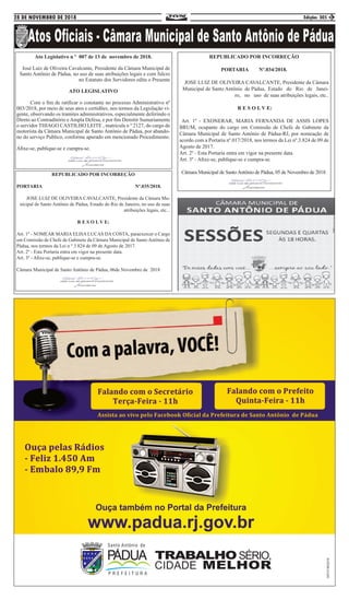 28 DE NOVEMBRO DE 2018 Edição: 305 3
Ato Legislativo n º 007 de 13 de novembro de 2018.
José Luiz de Oliveira Cavalcante, Presidente da Câmara Municipal de
Santo Antônio de Pádua, no uso de suas atribuições legais e com fulcro
no Estatuto dos Servidores edita o Presente
ATO LEGISLATIVO
	 Com o fim de ratificar o constante no processo Administrativo nº
003/2018, por meio de seus atos e certidões, nos termos da Legislação vi-
gente, observando os tramites administrativos, especialmente deferindo o
Direto ao Contraditório eAmpla Defesa, e por fim Demitir Sumariamente
o servidor THIAGO CASTILHO LEITE , matricula n º 2127, do cargo de
motorista da Câmara Municipal de Santo Antônio de Pádua, por abando-
no do serviço Publico, conforme apurado em mencionado Procedimento.
Afixe-se, publique-se e cumpra-se.
REPUBLICADO POR INCORREÇÃO
PORTARIA Nº.034/2018.
JOSE LUIZ DE OLIVEIRA CAVALCANTE, Presidente da Câmara
Municipal de Santo Antônio de Pádua, Estado do Rio de Janei-
ro, no uso de suas atribuições legais, etc..
R E S O L V E:
Art. 1º - EXONERAR, MARIA FERNANDA DE ASSIS LOPES
BRUM, ocupante do cargo em Comissão de Chefe de Gabinete da
Câmara Municipal de Santo Antônio de Pádua-RJ, por nomeação de
acordo com a Portaria nº.017/2018, nos termos da Lei nº.3.824 de 09 de
Agosto de 2017.
Art. 2º - Esta Portaria entra em vigor na presente data.
Art. 3º - Afixe-se, publique-se e cumpra-se.
Câmara Municipal de SantoAntônio de Pádua, 05 de Novembro de 2018.REPUBLICADO POR INCORREÇÃO
PORTARIA Nº.035/2018.
JOSE LUIZ DE OLIVEIRA CAVALCANTE, Presidente da Câmara Mu-
nicipal de Santo Antônio de Pádua, Estado do Rio de Janeiro, no uso de suas
atribuições legais, etc...
R E S O L V E:
Art. 1º - NOMEAR MARIA ELISA LUCAS DA COSTA, paraexercer o Cargo
em Comissão de Chefe de Gabinete da Câmara Municipal de Santo Antônio de
Pádua, nos termos da Lei n º 3.824 de 09 de Agosto de 2017.
Art. 2º - Esta Portaria entra em vigor na presente data.
Art. 3º - Afixe-se, publique-se e cumpra-se.
Câmara Municipal de Santo Antônio de Pádua, 06de Novembro de 2018
 