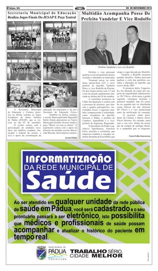 28 DE NOVEMBRO 2018Edição: 3054
	 A Secretaria Municipal
de Educação e Cultura encer-
rou na última semana os Jogos
Estudantis de Santo Antônio
de Pádua (JESAP), que se ini-
ciou no dia 07 de setembro.
	 O evento contou com a
participação de unidades esco-
lares nos âmbitos estadual, mu-
nicipal e federal de ensino, e
teve o apoio da coordenação de
educação do município e de pro-
fissionais de Educação Física.
	 Também na última semana,
a escola Municipalizada Deputado
Salim Simão apresentou no Teatro
Municipal Geraldo Tavares André a
peça “Maria vai com as outras”. O
espetáculo contou com o apoio da
diretora da unidade escolar Marin-
eide Macedo, funcionários e alunos.
Ascom:Pádua
Secretaria Municipal de Educação
Realiza Jogos Finais Do JESAP E Peça Teatral
Multidão Acompanha Posse De
Prefeito Vandelar E Vice Rodolfo
	 Prefeito e vice precisam
quebrar o ciclo dos prefeitos eleitos
cassados e afastados no município
	 Tomaram posse na noite
desta quinta-feira (22) o novo
prefeito de Aperibé, Vandelar
Dias e o vice Rodolfo da Piscina.
Os dois foram eleitos com 3,7 mil
votos na eleição suplementar real-
izada no último dia 28 de outubro.
	 A cerimônia aconteceu no
Clube dos Quarenta e contou com
a presença de eleitores, que lota-
ram a quadra poliesportiva. Au-
toridades locais e regionais tam-
bém compareceram à solenidade,
como vereadores de Aperibé,
Itaocara e Pádua, o prefeito de
Cambuci, Agnaldinho e o vice-
prefeito de Itaperuna, Rogerinho.
	 O presidente do Poder Leg-
islativo Aperibeense, Genilson
Faria, presidiu a cerimônia, que
empossou também o vereador su-
plente Jhonatha da Elza (PSD), que
ocupa a vaga deixada por Rodolfo.
Vandelar e Rodolfo assumem
grandes desafios. Ambos precisam
quebrar o ciclo dos prefeitos cas-
sados e afastados de Aperibé, que
ocorre desde 2005. 	
	 O primeiro deles, Foguetin-
ho, foi afastado do cargo por sus-
peita de improbidade administrati-
va. Drº Flávio, eleito para a gestão
seguinte, conseguiu terminar o
primeiro mandato, mas foi cassa-
do no segundo por ter distribuído
cestas básicas em ano eleitoral.
Drº Flávio e o vice renunciaram
antes da notificação de cassação.
	 O sucessor, então presi-
dente da Câmara e depois eleito,
Flávio Dezoito, foi cassado, junto
com o seu vice, diante da acusa-
ção de compra de sufrágio duran-
te a campanha que os elegeram.
Fonte:Folha Itaocarense
Prefeito Vanderlar e seu vice Rodolfo
 