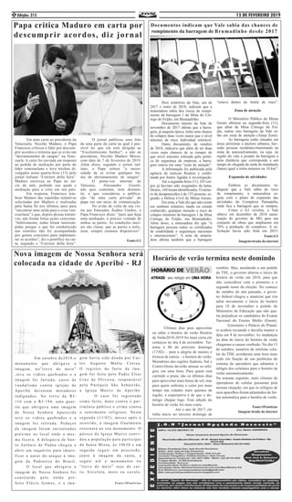13 DE FEVEREIRO 2019Edição: 3152
	 Em outubro de2018,o
monumento que abrigava a
imagem, no”trevo do meio”
,teve os vidros quebrados e a
imagem foi furtada, casos de
vandalismo contra igrejas de
Aperibé deixaram moradores
indignados. No trevo da RJ-
116 com a RJ-194, uma guar-
ita que abrigava uma imagem
de Nossa Senhora Aparecida
teve os vidros quebrados e a
imagem foi retirada. Pedaços
da imagem foram encontrados
próximo ao local onde a mes-
ma ficava. A delegacia de San-
to Antônio de Pádua chegou a
abrir um inquérito para identi-
ficar o autor do ataque à ima-
gem da Padroeira do Brasil.
	 O local que abrigava a
imagem de Nossa Senhora foi
construído pelo então pre-
feito Flávio Gomes, e a ima-
gem havia sido doada por Car-
los Augusto Mafra Correa.
O registro do furto da ima-
gem foi feito pelo Padre Elias
Cruz de Oliveira, responsável
pela Paróquia São Sebastião,
a Igreja Matriz de Aperibé.
	 O caso foi registrado
como furto, dano contra o pat-
rimônio público e crime contra
o sentimento religioso. Nesta
segunda (11/02), meses após o
ocorrido, a imagem finalmente
retornará ao seu monumento. O
pároco da Igreja Matriz convi-
dou a população para participar
da Santa Missa, às 19h30 e em
seguida seguir em procissão,
junto à imagem da santa, e
seguir até o monumento no
“trevo do meio” seja de car-
ro, bicicleta, moto ou cavalo.
Fonte:SFnoticias
Nova imagem de Nossa Senhora será
colocada na cidade de Aperibé - RJ
Papa critica Maduro em carta por
descumprir acordos, diz jornal
	 Em uma carta ao presidente da
Venezuela, Nicolás Maduro, o Papa
Francisco criticou o líder por descum-
prir acordos e reiterou que se evite um
“derramamento de sangue” na Vene-
zuela. A carta foi enviada em resposta
ao pedido de mediação por parte do
líder venezuelano e teve trechos di-
vulgados nesta quarta-feira (13) pelo
jornal italiano “Corriere della Sera”.
Maduro escreveu ao Papa no iní-
cio do mês, pedindo sua ajuda e
mediação para a crise em seu país.
	 Em resposta, Francisco lem-
brou Maduro das repetidas tentativas
solicitadas por Maduro e realizadas
pela Santa Sé nos últimos anos para
“encontrar uma saída para a crise ven-
ezuelana” e que, depois dessas tentati-
vas, não foram feitas ações concretas.
“Infelizmente, todas foram interrom-
pidas porque o que foi estabelecido
nas reuniões não foi acompanhado
por gestos concretos para implemen-
tar os acordos”, diz o pontífice na car-
ta, segundo o “Corriere della Sera”.
	 O jornal publicou uma foto
de uma parte da carta na qual é pos-
sível ler que ela está dirigida ao
“Excelentíssimo Senhor”, e não ao
presidente, Nicolás Maduro Moros,
com data de 7 de fevereiro de 2019.
Além disso, segundo o jornal ital-
iano, o Papa reitera “a neces-
sidade de se evitar qualquer for-
ma de derramamento de sangue”.
	 O porta-voz interino do
Vaticano, Alessandro Gisotti,
não quis comentar, nem desmen-
tir, o que considerou a publica-
ção “de uma carta privada” do
papa em um meio de comunicação.
	 No avião de volta de sua vis-
ita aos Emirados Árabes Unidos, o
Papa Francisco disse: “para que haja
uma mediação, é preciso vontade de
ambas as partes. As condições inici-
ais são claras: que as partes a solic-
item, sempre estamos disponíveis”.
Fonte:G1
Documentos indicam que Vale sabia das chances de
rompimento da barragem de Brumadinho desde 2017
Horário de verão termina neste domindo
	 Últimos dias para aproveitar
ou odiar o horário de verão Horário
de Verão2018-2019 foi mais curto,ele
começou no dia 4 de novembro Ter-
mina à 0h do próximo domingo
(17/02) – para a alegria de muitos e
tristeza de outros – o horário de verão.
Moradores das regiões Sudeste, Sul e
Centro-Oeste deverão atrasar os reló-
gios em uma hora. Para quem está
curtindo a praia, são os últimos dias
para aproveitar mais horas de sol, mas
para quem enfrenta o calor por mais
tempo nas cidades mais quentes da
região, a expectativa é de que o do-
mingo chegue logo. Esta edição do
horário de verão foi mais curta. 	
	 	 Até o ano de 2017, ele
tinha início no terceiro domingo de
outubro. Mas, atendendo a um pedido
do TSE, o governo alterou o início do
horário de verão em 2018, para que
não coincidisse com o primeiro e o
segundo turno da eleição. No começo
de outubro do ano passado, o gover-
no federal chegou a anunciar que iria
adiar novamente o início do horário
para 18 de novembro a pedido do
Ministério da Educação que não que-
ria prejudicar os candidatos do Exame
Nacional do Ensino Médio (Enem).
	 Entretanto o Palácio do Planal-
to acabou recuando e decidiu manter a
data em 4 de novembro. As mudanças
na data de início do horário de verão
chegaram a causar confusão. No dia 15
de outubro, usuários de telefone celu-
lar da TIM, acordaram uma hora mais
cedo em função de um problema do
sistema da operadora que adiantou o
relógio dos celulares para o horário de
verão automaticamente. 		 	
Na semana seguinte, mais clientes de
operadoras de celular passaram pela
mesma situação, em que os relógios de
seus aparelhos foram adiantados de for-
ma automática para o horário de verão.
Fonte:SFnoticias
Imagem tirada da internet
	 Dois relatórios da Vale, um de
2017 e outro de 2018, indicam que a
mineradora sabia dos riscos de rompi-
mento da barragem 1 da Mina do Cór-
rego do Feijão, em Brumadinho. 	
	 Documento interno da Vale de
novembro de 2017 afirma que a barra-
gem, já naquela época, tinha uma chance
de colapso duas vezes maior que o nível
máximo de risco individual tolerável.
	 Outro documento, de outubro
de 2018, indicava que além de ter duas
vezes mais chances de se romper do
que nível máximo tolerado pela políti-
ca de segurança da empresa, a barra-
gem estava em uma “zona de atenção”.
	 A informação foi publicada pela
agência de notícias Reuters e confir-
mada por fontes ligadas à investigação.
	 Até a segunda-feira (11), 165 cor-
pos já haviam sido resgatados da lama.
Destes, 160 foram identificados. O núme-
ro de desaparecidos é de 155 pessoas, se-
gundo a Defesa Civil de Minas Gerais.
	 Em nota, a Vale diz que não existe
em nenhum relatório, laudo ou estudo
conhecido, qualquer menção a risco de
colapso iminente da barragem 1 da Mina
Córrego do Feijão, em Brumadinho.
Além disso, a mineradora diz que “a
barragem possuía todos os certificados
de estabilidade e seguranças nacionais
e internacionais”. A nota da minera-
dora afirma também que a barragem
“estava dentro do limite de risco”.
Zona de atenção
	 O Ministério Público de Minas
Gerais afirmou na segunda-feira (11),
que além da Mina Córrego do Fei-
jão, outras oito barragens da Vale es-
tão em zona de atenção (Alarp Zone).
	 As barragens estão situadas em
áreas próximas a núcleos urbanos, hav-
endo pessoas residentes/transitando na
zona de autossalvamento, ou seja, na
região do vale a jusante da barragem a
uma distância que corresponda a um
tempo de chegada da onda de inundação
(lama) igual a trinta minutos ou 10 km”.
Expansão de atividades
	 Embora os documentos in-
diquem que a Vale sabia do risco
de rompimento, a mineradora se-
guiu com o plano de expansão das
atividades do Complexo Paraopeba,
onde fica a barragem que se rompeu.
	 Como o G1 revelou, a Vale
obteve em dezembro de 2018 autor-
ização do governo de MG para um
conjunto de obras que ampliaram em
70% a produção do complexo. A so-
licitação havia sido feita em 2015.
Fonte:G1
Imagem:tirada da internet
 