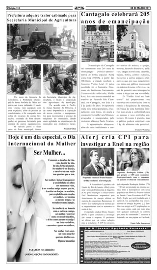 08 DE MARÇO 2019Edição: 3182
	 A Assembleia Legislativa do
Estado do Rio de Janeiro (Alerj) criou
uma Comissão Parlamentar de Inquérito
(CPI) para investigar a concessionária
Enel Distribuidora, responsável pelo
fornecimento de energia elétrica na
maioria dos municípios fluminenses. O
motivo é as reclamações de clientes que
se surpreenderam com os aumentos na
conta de luz.
O deputado estadual Bruno Dauaire
(PRP) é quem conduzirá a investiga-
ção contra a empresa. O parlamen-
tar afirma que vai cobrar soluções
para a população. A CPI foi proposta
pela deputada Rosângela Zeidan (PT).
“A Enel tem prestado um péssimo ser-
viço, lento e desrespeitoso com nossa
população em Maricá e diversas cidades
no Estado. Como Presidente da CPI da
Enel e Light, que será instalada após o
carnaval, vou acompanhar essa conces-
sionária de energia de perto. [...] Tam-
bém vou exigir na CPI explicações so-
bre essas contas, cada vez mais altas,
sem qualquer explicação ou controle
por parte do consumidor.”, escreveu a
deputada, em sua página no Facebook.
Fonte:Folha Itaocarense
Prefeitura adquire trator cabinado para
Secretaria Municipal de Agricultura
	 Por meio da Gerencia de
Convênios, a Prefeitura Munici-
pal de Santo Antônio de Pádua ad-
quiriu um trator cabinado. O mod-
erno veículo veio equipado com
uma roçadeira, além de possuir ar
condicionado, e foi comprado com
sobra de recursos de outras lici-
tações, resultado de bom desem-
penho no processo licitatório para
compra de outros equipamentos.
	 O veículo passa a fazer
parte da frota municipal, dentro
da Secretaria Municipal de Ag-
ricultura, e ficará à disposição
dos agricultores do município.
	 De acordo com o Prefei-
to Josias Quintal de Oliveira, é
de suma importância a aquisição
de novos veículos e equipamen-
tos para incrementar o parque de
máquinas do município, dando
mais agilidade no atendimento do
município aos produtores rurais.
Ascom:Pádua
	 O município de Cantagalo
vai comemorar seus 205 anos de
emancipação político-adminis-
trativa de forma especial. Nesta
sexta-feira (08/03), a partir das
19h30min, a cidade receberá o
Concerto Violão Azul. O palco
escolhido foi o Santuário Dioc-
esano do Santíssimo Sacramento.
O concerto de violão solo, Violão
Azul, fez a sua estreia mundial no
oratório da Fazenda São Clem-
ente, em Cantagalo, nos dias 1 e
2 de junho de 2018. O repertório
reúne nove temas populares, origi-
nalmente com letras, do poeta e
compositor Arnaldo Luis Miranda,
arranjados e interpretados pelo
violonista clássico Paulo Newton.
	 A apresentação adequa-se,
além de salas tradicionais e con-
servatórios de música, a igrejas,
museus, fazendas históricas, palá-
cios, adegas de vinícolas, casarões,
navios, hotéis, centros culturais,
mosteiros e outros espaços alter-
nativos que, por suas característi-
cas, reúna um público interessado
em música de notas reflexivas, ca-
paz de permitir uma introspecção
suave e alegre em sua serenidade.
	 O “Violão Azul no San-
tuário” irá proporcionar aos
ouvintes uma sintonia fina com os
ritmos e frequências da natureza,
em busca de uma harmonia inte-
rior mais exata e confortável para
as pessoas e seus múltiplos am-
bientes. O evento é gratuito, mas
o público poderá contribuir com
1 kg de alimento não perecível.
Fonte:SF Notícias
Hoje é um dia especial, o Dia
Internacional da Mulher
Cantagalo celebrará 205
anos de emancipação
Deputado estadual Bruno Dauaire
(PRP) conduzirá a investigação.
Deputada Rosângela Zeidan (PT)
que propôs a CPI pois aumentos
desproporcionais com o consumo
em janeiro revoltaram consumidores
A l e r j c r i a C P I p a r a
investigar a Enel na região
 