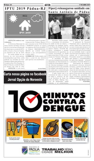17 DE ABRIL 2019Edição: 3244
IPTU 2019 Pádua-RJ
	 ATENÇÃO senhores con-
tribuintes.
	 A Prefeitura Municipal de
Santo Antônio de Pádua informa
que já se encontram à disposição
dos munícipes os carnês de IPTU,
ISS e Alvará e Taxa de Vigilân-
cia Sanitária do ano de 2019,
	 Os carnês podem ser im-
pressos no site www.santoan-
toniodepadua.rj.gov.brou ainda
poderão ser retirados na Coor-
denadoria Municipal da Receita,
situada na Rua Nilo Peçanha 72,
Bairro Chácara, ao lado do INEA,
no horário das 12hs às 17hs.
	ATENÇÃO: A cota única
com 10% de desconto e a primei-
ra parcela dos Tributos Munici-
pais vencerão no dia 10/05/2018
e SOMENTE poderão ser pagas
nas Agências da Caixa Econômi-
ca Federal, PREFERENCIAL-
MENTE nas CASAS LOTÉ-
RICAS e nos correspondentes
CAIXA AQUI.
LEMBRE-SE! Tenha sempre em
mãos o carnê do ano anterior
para agilizar seu atendimento.
Ascom:Pádua
	 Buscando sempre promov-
er o crescimento da psicultura
no estado do Rio de Janeiro, o
presidente da Fundação Institu-
to de Pesca do Estado do Rio de
Janeiro (Fiperj), Vicenildo Me-
deiros, reinaugurou a unidade
demonstrativa de aquicultura em
sistema recirculação, na manhã
desta sexta-feira (12/04), no mu-
nicípio do Noroeste Fluminense.
	 O presidente da Fiperj
reativou a estação de piscicultura,
adequando seu funcionamento às
normas de licenciamento ambien-
tal. Uma das estratégias é a cria-
ção de peixes nativos do rio Pomba
nos tanques, que poderão ser usa-
dos tanto para a comercialização
quanto para o repovoamento do rio.
	 A ação contou com o en-
volvimento de todos os técnicos
da Fiperj e, inclusive, do che-
fe do Escritório de Santo An-
tonio da Pádua, Rodrigo Teix-
eira; do pesquisador, Jandir
Almeida; e os extencionistas,
Ramon Brum e José Antônio.
	 O potencial do Noroeste
Fluminense para a aquicultura é
enorme. Vamos fazer o que estiver
ao nosso alcance para promover a
piscicultura aqui na região. A cade-
ia produtiva do peixe foi discutida
em sua totalidade, desde o apoio
necessário para pescadores e aqui-
cultores até a comercialização.
Precisamos incentivar a atividade
para garantir a sustentabilidade
de quem dela depende - afirmou
o presidente Vicenildo Medeiros.
	 Participaram da inaugura-
ção diretores e diversos técnicos
da Fiperj; o prefeito de Santo An-
tonio de Pádua, Josias Quintal;
alunos da rede municipais de ensi-
no, secretários municipais; tiro de
guerra-TJ do exército; presidentes
das colônias dos pescadores da
região; vereadores; representantes
do Sebrae; e autoridades estaduais.
Foto: Marques Junior
Ascom:Pádua
Fiperj reinaugurou unidade em
Santo Antônio de Pádua
 