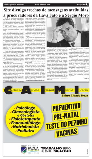 Edição 33212 de Junho de 2019Jornal Opção do Noroeste 3
Site divulga trechos de mensagens atribuídas
a procuradores da Lava Jato e a Sérgio MoroO site The Intercept divulgou na noite
deste domingo (9) trechos de mensagens
atribuídas a procuradores da força-tarefa da
Lava Jato em Curitiba e ao então juiz Sérgio
Moro, atual ministro da Justiça, extraídas
do aplicativo Telegram.
Os alvos dessas conversas
denunciaram recentemente que tiveram seus
celulares hackeados ilegalmente, o que é
crime.
O Intercept, no entanto, disse que
obteve os diálogos antes dessa invasão.
Segundo o site, as informações foram
obtidas de uma fonte anônima. O site diz
que procuradores, entre eles Deltan
Dallagnol, trocaram mensagens com Moro
sobre alguns assuntos investigados.
Segundo o Intercept, o então juiz
Sérgio Moro orientou ações e cobrou novas
operações dos procuradores. Em um dos
diálogos, Moro pergunta a Dallagnol,
segundo o site: “Não é muito tempo sem
operação?”. O chefe da força-tarefa
concorda: “É, sim”.
Numa outra conversa, o site diz que é
Dallagnol que pede a Moro para decidir
rapidamente sobre um pedido de prisão:
“Seria possível apreciar hoje?”. E Moro
responde: “Não creio que conseguiria ver
hoje. Mas pensem bem se é uma boa ideia”.
Nove minutos depois, Moro, segundo
o Intercept, adverte a Dallagnol: “Teriam
que ser fatos graves”.
Autorização para Lula conceder entrevista
O site também diz que os procuradores
da Lava Jato, em conversas no Telegram,
trocaram mensagens expressando
indignação quando o ex-presidente Luiz
Inácio Lula da Silva foi autorizado pelo
ministro Ricardo Lewandowski, do
Supremo Tribunal Federal (STF), a dar uma
entrevista à “Folha de S.Paulo”.
Isso demonstraria, segundo o Intercept,
um viés partidário nas ações contra o ex-
presidente Lula, cuja eleição, diz o site, os
procuradores queriam evitar.
Segundo o Intercept, a procuradora
Laura Tessler afirmou: “Que piada!!!
Revoltante!!! Lá vai o cara fazer palanque
na cadeia. Um verdadeiro circo. E depois
de Mônica Bergamo, pela isonomia, devem
vir tantos outros jornalistas… E a gente aqui
fica só fazendo papel de palhaço com um
Supremo desse…”.
Outra procuradora, Isabel Groba, ainda
segundo o Intercept, respondeu da seguinte
maneira: “Mafiosos!!!!!!!!!!!!!!!!!!!!!”.
Uma hora mais tarde, a procuradora
Laura Tessler escreveu: “Sei lá…Mas uma
coletiva antes do segundo turno pode eleger
o Haddad”.
De acordo com o Intercept, mensagens
atribuídas aos procuradores mostram que
eles chegaram a traçar estratégias para
cassar a autorização, por temerem que a
entrevista ajudasse a eleger o então
candidato do PT, Fernando Haddad.
Um dos procuradores, Januário Paludo,
teria proposto: “Plano A: tentar recurso no
próprio STF. Possibilidade zero. Plano B:
abrir para todos fazerem a entrevista no
mesmo dia. Vai ser uma zona mas diminui
a chance da entrevista ser direcionada”.
Segundo o Intercept, outro procurador,
Athayde Ribeiro Costa, sugeriu
expressamente que a Polícia Federal
manobrasse para que a entrevista fosse feita
depois das eleições, já que não havia
indicação explícita da data em que ela
deveria ocorrer.
Segundo a reportagem, Athayde
Ribeiro Costa escreveu: “N tem data. Só a
PF agendar pra dpis das eleições. Estará
cumprindo a decisão. E se forçarem antes,
desnuda ainda mais o caráter eleitoreiro”.
Os procuradores, sempre segundo o
Intercept, comemoraram quando a
autorização para a entrevista foi cassada
depois que uma liminar foi obtida pelo
Partido Novo. O procurador Januário Paludo
escreveu: “Devemos agradecer à nossa
PGR: Partido Novo!!”.
Dúvidas sobre denúncia contra Lula
Ainda segundo o Intercept, mensagens
atribuídas a Deltan Dallagnol, chefe dos
procuradores da Lava Jato, sugeririam
dúvidas sobre a solidez da denúncia contra
o ex-presidente Lula no caso do triplex de
Guarujá, quatro dias antes de ela ser
oferecida ao então juiz Moro.
Dallagnol teria enviado a seguinte
mensagem para um grupo: “Falarão que
estamos acusando com base em notícia de
jornal e indícios frágeis… Então, é um item
que é bom que esteja bem amarrado. Fora
esse item, até agora tenho receio da ligação
entre Petrobras e o enriquecimento, e depois
que me falaram tô com receio da história
do apto… são pontos em que temos que ter
as respostas ajustadas e na ponta da língua”.
Em outro trecho de conversa, pelo
Telegram, segundo o Intercept, Moro passou
para Dallagnol pistas de suposta
transferência de propriedade para um dos
filhos de Lula. “Aparentemente a pessoa
estaria disposta a prestar a informação”,
disse o juiz.
O procurador responde: “Obrigado,
faremos contato”.
Mas a pessoa não quis falar com os
procuradores, o que levou Dallagnol a dizer
para Moro que argumentaria ter recebido
notícia apócrifa, para intimá-la a depor.
Moro aconselha: “Melhor formalizar,
então”.
A Constituição brasileira diz que um
juiz não pode aconselhar o Ministério
Público, nem direcionar seu trabalho. Deve
apenas se manifestar nos autos dos
processos, para resguardar sua
imparcialidade — fato ressaltado pelo
Intercept para divulgar os diálogos.
Juristas ouvidos pelo Intercept
disseram que a proximidade entre
procuradores e juízes é normal no Brasil –
ainda que, segundo esses especialistas, seja
imoral e viole o código de ética dos
magistrados.
Fonte: G1
 