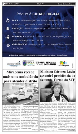 Edição 332 Jornal Opção do Noroeste12 de Junho de 20194
O distrito de Paraíso do
Tobias, no município de
Miracema, foi contemplado com
uma ambulância 0 km, modelo
Fiat/Fiorino, para atender os
moradores da localidade, que
porventura necessitarem de
assistência.
O veículo é uma solicitação
antiga de toda a população,
tornando-se realidade. Segundo a
Prefeitura do município, a nova
ambulância é fruto das idas
constantes do prefeito Clovinho
Tostes à Brasília, em busca de
melhorias para os moradores.
A emenda que proporcionou
a chegada da ambulância a
Paraíso do Tobias foi destinada
pelo deputado federal Áureo,
atendendo também a solicitação
e empenho do vereador Mauricio
Santana Soares, o Vô.
A Prefeitura de Miracema
também anunciou que há previsão
de uma caminhonete para atender
os moradores do distrito e da
inauguração de um DPO da
Polícia Militar, cuja obra é uma
parceria do município com o
Governo do Estado.
Folha Itaocarense
Miracema recebe
mais uma ambulância
para atender distrito
Ministra Cármen Lúcia
assumirá presidência da
Segunda Turma do STF
A ministra do Supremo
Tribunal Federal (STF) Cármen
Lúcia foi eleita hoje (11)
presidente da Segunda Turma da
Corte, responsável pelo
julgamento das ações da
Operação Lava Jato.
A partir de terça-feira (25),
próxima sessão do colegiado, a
ministra vai ocupar a vaga de
Ricardo Lewandowski, que
deixará o comando do colegiado
após um ano na função.
Como presidente, Cármen
Lúcia será responsável pelo
agendamento e organização da
pauta de processos que serão
julgados.
A eleição foi simbólica
porque, de acordo com as normas
internas da Corte, a ministra teria
que assumir o cargo por ser a
integrante mais antiga que ainda
não ocupou o cargo recentemente.
Nesta tarde, durante sua última
sessão na presidência,
Lewandowski determinou a
inclusão do pedido de liberdade
feito pela defesa do ex-presidente
Luiz Inácio Lula da Silva na pauta
da próxima sessão, a primeira que
será comandada por Cármen
Lúcia. Até o momento, o caso está
mantido na pauta.
Também fazem parte da
Segunda Turma os ministros
Gilmar Mendes e Celso de Mello.
Fonte: Agência Brasil
 