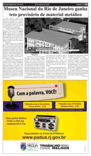 Edição 33212 de Junho de 2019Jornal Opção do Noroeste 5
Museu Nacional do Rio de Janeiro ganha
teto provisório de material metálico
Com recursos doados pelo
Ministério da Educação (MEC) em 2018
para obras emergenciais, o Museu
Nacional, destruído por um incêndio no
dia 2 de setembro daquele ano, concluiu
a instalação de um teto provisório de
material metálico no equipamento.
“Faltam ainda alguns detalhes, mas
a base toda foi feita. Em princípio,
terminou”, disse hoje (11) à Agência
Brasil o diretor do museu, Alexander
Kellner. Segundo Kellner, a precondição
para a instalação do teto provisório era o
escoramento das paredes. Ele disse que,
sem o escoramento, não faria o teto. O
trabalho começou no dia 21 de setembro
do ano passado.
Kellner reafirmou que a liberação,
pelo MEC, da primeira parcela dos R$
908 mil necessários às obras será usada
na elaboração do projeto executivo de
restauração da fachada e dos telhados
permanentes do edifício. O plano que será
entregue à Universidade Federal do Rio
de Janeiro (UFRJ), administradora do
museu, para repasse ao MEC, inclui
também a reforma da área interna do
antigo palácio imperial.
A assessoria de imprensa do Museu
Nacional informou que o Ministério da
Cultura da Itália anunciou colaboração
com o museu. Ainda neste mês,
autoridades italianas se reunirão com a
direção do museu para definir como será
feita essa cooperação: se vão doar acervo,
emprestar peças ou se enviarão recursos
financeiros para as obras de restauração
do equipamento. Em princípio, a chegada
dos italianos é esperada no dia 19 deste
mês para participarem de simpósio
internacional.
Doações
Segundo a assessoria do Museu
Nacional, o total de recursos liberados
pelo MEC é de R$ 16 milhões – R$ 8,9
milhões para obras emergenciais,
incluindo escoramento das paredes,
cobertura provisória do prédio e instalação
de conteineres, R$ 908,8 mil para
elaboração do projeto da reconstrução da
fachada e dos telhados definitivos, e R$ 5
milhões para elaboração de dois projetos,
um para a reconstrução interna do palácio
e outro para novas exposições.
Alexander Kellner aguarda ainda a
liberação de recursos da emenda
parlamentar da bancada do Rio de Janeiro,
que totaliza R$ 55 milhões. Após o
contingenciamento de R$ 11,9 milhões,
não definido pelo MEC, para o
cumprimento das leis de
Responsabilidade Fiscal e de Diretrizes
Orçamentárias, entre outras normas, o
valor da emenda caiu para R$ 43,1
milhões.
O cônsul-geral da Alemanha no Rio
de Janeiro, Klaus Zillikens, anunciou
doação ao Museu Nacional que pode
atingir até 1 milhão de euros. Para
recuperar especificamente a parte elétrica
do museu, a Alemanha doará 145 mil
euros neste mês, que se somarão aos 180,8
mil euros doados em 2018 para compra
de equipamentos, entre os quais câmeras
fotográficas, computadores e lupas.
Do Ministério da Ciência,
Tecnologia, Inovações e Comunicações
virão R$ 10 milhões, prometidos na
gestão anterior e que serão pagos pela
atual administração. Os recursos serão
aplicados na aquisição de equipamentos
para a ciência e adaptação de local que
receberá esses equipamentos.
A agência britânica internacional
British Council anunciou doação de R$
150 mil para realização de intercâmbios
educacionais e relações culturais.
Agência Brasil
 