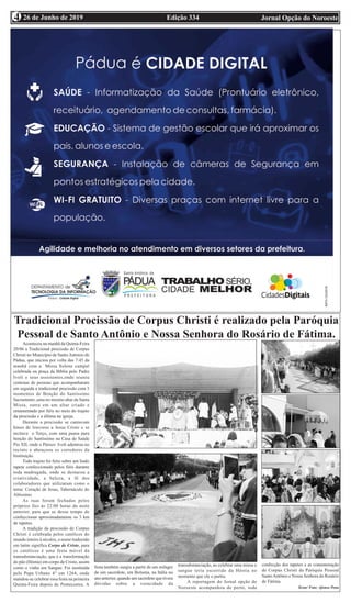 Edição 334 Jornal Opção do Noroeste26 de Junho de 20194
Tradicional Procissão de Corpus Christi é realizado pela Paróquia
Pessoal de Santo Antônio e Nossa Senhora do Rosário de Fátima.
Aconteceu na manhã da Quinta-Feira
20/06 a Tradicional procissão de Corpus
Christi no Município de SantoAntonio de
Pádua, que iniciou por volta das 7:45 da
manhã com a Missa Solene campal
celebrada na praça da Bíblia pelo Padre
Ivoli e seus assistentes,onde reuniu
centenas de pessoas que acompanharam
em seguida a tradicional procissão com 3
momentos de Benção do Santíssimo
Sacramento ,uma no mesmo altar da Santa
Missa, outra em um altar criado e
ornamentado por fiéis no meio do trajeto
da procissão e a última na igreja.
Durante a procissão se cantavam
hinos de louvores a Jesus Cristo e se
recitava o Terço, com uma pausa para
benção do Santíssimo na Casa de Saúde
Pio XII, onde o Pároco Ivoli adentrou no
recinto e abençoou os corredores da
Instituição.
Todo trajeto foi feito sobre um lindo
tapete confeccionado pelos fiéis durante
toda madrugada, onde se destacou a
criatividade, a beleza, a fé dos
colaboradores que utilizaram como o
tema: Coração de Jesus, Tabernáculo do
Altíssimo.
As ruas foram fechadas pelos
próprios fies ás 22:00 horas da noite
anterior, para que se desse tempo de
confeccionar aproximadamente os 3 km
de tapetes.
A tradição da procissão de Corpus
Christi é celebrada pelos católicos do
mundo inteiro á séculos, o nome traduzido
em latim significa Corpo de Cristo, para
os católicos é uma festa móvel da
transubstanciação, que é a transformação
do pão (Hóstia) em corpo de Cristo, assim
como o vinho em Sangue. Foi instituída
pelo Papa Urbano 4° em 1264, onde
mandou-se celebrar essa festa na primeira
Quinta-Feira depois de Pentecostes. A
festa também surgiu a partir de um milagre
de um sacerdote, em Bolsena, na Itália no
ano anterior, quando um sacerdote que tivera
dúvidas sobre a veracidade da
transubstanciação, ao celebrar uma missa o
sangue teria escorrido da Hóstia no
momento que ele o partiu.
A reportagem do Jornal opção do
Noroeste acompanhou de perto, toda
confecção dos tapetes e as comemoração
de Corpus Christi da Paróquia Pessoal
SantoAntônio e Nossa Senhora do Rosário
de Fátima.
Texto/ Foto: Afonso Pena
 