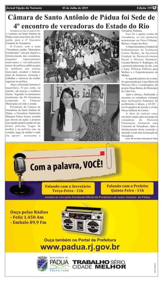 Edição 33503 de Julho de 2019Jornal Opção do Noroeste 5
Câmara de Santo Antônio de Pádua foi Sede de
4º encontro de vereadoras do Estado do RioVereadoras de todo o Estado do Rio
se reuniram, em Santo Antônio de
Pádua, nesta sexta feira, dia 28 de
junho, para o 4° Encontro
Estadual de Vereadoras.
O Evento, com o tema
“Vereadoras unidas, Municípios
Fortalecidos”, tem por objetivo o
fortalecimento das vereadoras,
enquanto representantes
municipais e reivindicações
únicas de políticas públicas para
as mulheres nas esferas
municipal, estadual e federal,
além de fortalecer, estimular e
trabalhar o interesse da mulher
ingressar na política.
Hoje o eleitorado feminino é
majoritário, 52 por cento, no
entanto, são poucas a mulheres
eleitas. Segundo levantamentos
atualmente são 98 Vereadoras
compondo as Câmaras
Municipais em todo o estado.
Presidente da Câmara de
Vereadores de Santo Antônio de
Pádua, a Vereadora Vanderléia
Marques Franco Souza, acredita
que através de ações e projetos
esse quadro poderá mudar em um
futuro próximo. ”Lugar de
mulher é na política sim, na
verdade, lugar de mulher é onde
ela quiser”, acrescenta a
Vereadora Paduana.
Esse foi o quarto evento de
vereadoras, os três primeiros
aconteceram em Nova Friburgo,
Búzios e Angra dos Reis.
A Superintendente Estadual de
Enfrentamento As Violências
Contra Mulher, da Secretaria
Estadual de Desenvolvimento
Social e Direitos Humanos,
Luciana Moreira V. Rodrigues, foi
a primeira palestrante do dia, com
o tema: Políticas Públicas para
Mulher e o Empoderamento da
Mulher.
A segunda palestra do evento,
foi apresentada por Luísa Maria de
Oliveira Silva, Coordenadora do
projeto Moça Bonita, do Município
de Cabo Frio.
Após o almoço, finalizando o
encontro, as vereadoras visitaram
duas instituições Paduanas de
acolhimento à idosos, o LEAN –
Lar Evangélico doAncião e oAsilo
Nossa Senhora do Carmo.
A ideia de realizar esses
encontros surgiu após um grupo de
vereadoras do Noroeste
Fluminense formarem uma
Comissão de Vereadoras. Após o
fortalecimento desta comissão a
intensão é criar umaAssociação de
Vereadoras.
Fonte: Site da Câmara Municipal de Pádua
 
