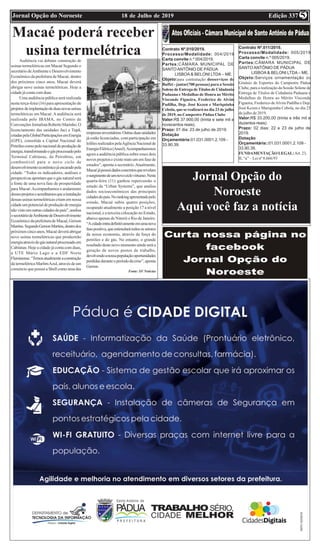 Edição 33718 de Julho de 2019Jornal Opção do Noroeste 5
Macaé poderá receber
usina termelétricaAudiência vai debater construção de
usinas termelétricas em Macaé Segundo o
secretário deAmbiente e Desenvolvimento
Econômico da prefeitura de Macaé, dentro
dos próximos cinco anos, Macaé deverá
abrigar nove usinas termelétricas. Hoje a
cidade já conta com duas
Uma audiência pública será realizada
nesta terça-feira (16) para apresentação de
projetos deimplantaçãodeduasnovasusinas
termelétricas em Macaé.Aaudiência será
realizada pelo IBAMA, no Centro de
ConvençõesJornalistaRobertoMarinho.O
licenciamento das unidades Jaci e Tupã,
criadaspelaGlobalParticipaçõesemEnergia
(GPE), consolida a Capital Nacional do
Petróleocomopolonacionaldeproduçãode
energia,transformandoogásprocessadopelo
Terminal Cabiúnas, da Petrobras, em
combustível para o novo ciclo de
desenvolvimentoeconômicojáencaradopela
cidade. “Todos os indicadores, análises e
perspectivasapontamqueogásnaturalserá
a fonte de uma nova fase de prosperidade
para Macaé.Acompanhamos o andamento
dessesprojetoseacreditamosqueainstalação
dessas usinas termelétricas criam em nossa
cidadeumpotencialdeproduçãodeenergia
nãovistoemoutrascidadesdopaís”,analisa
osecretáriodeAmbientedeDesenvolvimento
Econômico da prefeitura de Macaé, Gerson
Martins.SegundoGersonMartins,dentrodos
próximoscincoanos,Macaédeveráabrigar
nove usinas termelétricas que produzirão
energiaatravésdogásnaturalprocessadoem
Cabiúnas. Hoje a cidade já conta com duas,
a UTE Mário Lago e a EDF Norte
Fluminense.“Temosatualmenteaconstrução
da termelétrica MarlimAzul, através de um
consórcio que possui a Shell como uma das
empresasinvestidoras.Outrasduasunidades
já estão licenciadas, com participação em
leilõesrealizadospelaAgênciaNacionalde
EnergiaElétrica(Aneel).Acompanharemos
agora a audiência pública sobre esses dois
novos projetos e existe mais um em fase de
estudos”, aponta o secretário.Atualmente,
Macaéjápossuidadosconcretosquerevelam
osurgimentodeumnovociclovirtuoso.Nesta
quarta-feira (11) ganhou repercussão o
estudo da “Urban Systems”, que analisa
dados socioeconômicos das principais
cidadesdopaís.Norankingapresentadopelo
estudo, Macaé subiu quatro posições,
ocupando atualmente a posição 17 a nível
nacional, e a terceira colocação no Estado,
abaixo apenas de Niterói e Rio de Janeiro.
“Acidadeentradefinitivamenteemumanova
fasepositiva,queestimularátodosossetores
da nossa economia, através da força do
petróleo e do gás. No entanto, o grande
resultado deste novo momento ainda será a
geração de novos postos de trabalho,
devolvendoanossapopulaçãooportunidades
perdidasduranteoperíododacrise”,aponta
Gerson.
Fonte: SF Notícias
Contrato Nº.010/2019.
Processo/Modalidade: 004/2019
Carta convite n.º 004/2019.
Partes:CÂMARA MUNICIPAL DE
SANTO ANTÔNIO DE PÁDUA
LISBOA & BELONI LTDA – ME.
Objeto:para contratação dosserviços de
Buffet - jantar(700 pessoas) para a Sessão
Solene de Entrega de Títulos de Cidadania
Paduana e Medalhas de Honra ao Mérito
Visconde Figueira, Frederico de Alvim
Padilha, Dep. José Kezen e Mariquinha
Cebola, que se realizará no dia 23 de julho
de 2019, no Campestre Pádua Clube
Valor:R$ 37.900,00 (trinta e sete mil e
novecentos reais).
Prazo: 01 dia: 23 de julho de 2019.
Dotação
Orçamentária:01.031.0001.2.109 -
33.90.39.
Contrato Nº.011/2019.
Processo/Modalidade: 005/2019
Carta convite n.º 005/2019.
Partes:CÂMARA MUNICIPAL DE
SANTO ANTÔNIO DE PÁDUA
LISBOA & BELONI LTDA – ME.
Objeto:Serviços ornamentação do
Ginásio de Esportes do Campestre Pádua
Clube, para a realização da Sessão Solene de
Entrega de Títulos de Cidadania Paduana e
Medalhas de Honra ao Mérito Visconde
Figueira, Frederico deAlvim Padilha e Dep.
José Kezen e Mariquinha Cebola, no dia 23
de julho de 2019.
Valor:R$ 33.200,00 (trinta e três mil e
duzentos reais)
Prazo: 02 dias: 22 e 23 de julho de
2019.
Dotação
Orçamentária::01.031.0001.2.109 -
33.90.39.
FUNDAMENTAÇÃO LEGAL:Art. 23,
II, “a” – Lei nº 8.666/93
Jornal Opção do
Noroeste
Aqui você faz a notícia
 