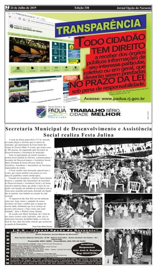 Edição 338 Jornal Opção do Noroeste24 de Julho de 2019
2
2
Secretaria Municipal de Desenvolvimento e Assistência
Social realiza Festa Julina
A noite da última quarta-feira (17) foi marcada
por muita alegria e diversão para os idosos do
município que participaram da Festa Junina dos
Grupos da Terceira Idade. O evento, que reuniu cerca
de 500 pessoas, foi organizado pela Secretaria de
Desenvolvimento e Assistência do município.
Entre os participantes do arraial, estavam o
prefeito Josias Quintal de Oliveira, a primeira-dama e
Secretária de Desenvolvimento e Assistência Social,
Maria Tertuliana de Souza Oliveira, além de
Secretários, Vereadores e funcionários da Secretaria
organizadora do evento.
O local recebeu uma decoração especial para o
evento, que contou também com musica ao vivo,
dança de quadrilha e muita comida típica.
Fazendo uso da palavra, o Prefeito Josias Quintal
destacou o empenho dos funcionários da Secretaria
de Desenvolvimento e Assistência Social e de forma
especial a primeira dama, que desde o início de sua
gestão vem fazendo um trabalho de excelência com as
várias áreas assistidas pela pasta, deixando um legado
não só material, mas também no coração de cada
assistido.
“É impossível não ficar feliz em um ambiente
como esse. Aqui vemos o empenho de nossos
servidores em fazer o melhor para os grupos da
terceira idade, lembrando que lá no começo do
governo eram poucos, e hoje vemos uma outra
realidade”, disse o Prefeito Josias Quintal.
De acordo com Maria Tertuliana, até o final do
ano outros eventos serão realizados, entre eles os
tradicionais Encontro da Melhor Idade e a Festa de
Final de Ano, além dos bailes mensais que acontecem
na quadra do Redondinho.
TextoeFoto:MauroTeixeira
 