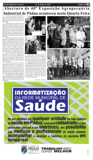 Edição 33824 de Julho de 2019Jornal Opção do Noroeste 3
Abertura de 40ª Exposição Agropecuária
Industrial de Pádua aconteceu nesta Quarta FeiraTeve inicio nesta quarta feira(24/07), a
40ª exposição Agropecuária e Industrial de
Santo Antônio de Pádua que promete trazer
uma programação extensa nos cinco dias de
festividade.
A abertura ocorreu nesta noite com a
presença de diversas autoridades, entre elas
Secretário Estadual Eduardo Lopes, Prefeito
de Miracema Clovinho, Prefeito de Itaocara
Manoel Faria, Chefe de Gabinete de Pádua
que representou o Prefeito Josias Quintal Dr.
Ricardo Miguel, Presidente da Festa e
SecretáriodeAgriculturaVereadorValdirNeto,
Secretários da Prefeitura de Pádua e demais
autoridade.
Devido a ao falecimento de sua irmã, o
Prefeito Josias Quintal foi representado pelo
Chefe de Gabinete da Prefeitura Dr Ricardo
Miguel que parabenizou toda a comissão
organizadora da festa e também deu a boas
vindas a todas as pessoas que nestes dias de
eventos estarão visitando o parque de
Exposições Governador Chagas Freitas e
agradeceuatodososexpositoresquemaisum
ano estarão juntos para abrilhantar o evento.
O prefeito de Itaocara Manoel Faria
parabenizou o Prefeito Josias Quintal por
cvonduzir os dois anos de mandatos com
maestria e com sabedoria sabendo atender os
anseios da poupalação e ainda meio das
dificuldades trazer uma exposição de portões
abertos a todos.
Já O Prefeito de Itaocara Clovinho
parabenizou Pádua por estar fazendo a
exposição de numero 40 e parabenizou o
Prefeito Josias Quintal, “ Neste ano em
Miracema não tive a condição de fazer uma
exposição como esta de portões abertos para
toda a população como o Prefeito Josias e sua
comissãoestarealizando”,finalizouoPrefeito.
OPresidentedaComissãoOrganizadora
JaldirNetoagradeceuatodosquecontribuíram
para a realização da festas e as secretarias que
durante estes dias estrão dando suporte a toda
a exposição.
Também houve no galpão do produtor o
Show do Luan Severo e no PalcoAlternativo
Jhonathan. Amaral que levou o publico
presente todo seu romantismo consagrando
assimanoitedeaberturaExposiçãodePádua.
Na quinta feira haverá o show no palco
principaldaBandaBichoSolto,jánaSextaos
Consagrados pagodeiros Bom Gosto estarão
se apresentando a a partir do meio da noite,
no Sábado a animação fica por conta do ex
vocalista do grupo O Rappa Marcelo Falcão,
enoDomingoquemseapresentaporvoltadas
23 horas são as consagradas cantoras
sertanejas Maiara e Maraísa que prometem
levar multidões ao Parque de exposições
Governador Chagas Freitas.
Texto e Fotos: Alair Arruda
 