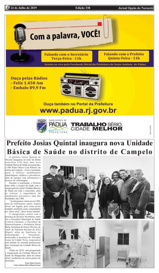 Edição 338 Jornal Opção do Noroeste24 de Julho de 20194
Prefeito Josias Quintal inaugura nova Unidade
Básica de Saúde no distrito de Campelo
O prefeito Josias Quintal de
Oliveira inaugurou na noite da última
sexta-feira (19) mais uma nova
Unidade Básica de Saúde no município,
a UBS Pedro Otávio Leite Ribeiro, no
distrito de Campelo. A nova instalação
passa a oferecer atendimentos
odontológicos, médicos e preventivos,
além de equipes com enfermeiros e
técnicos de enfermagem.
Durante a solenidade, o Prefeito
falou sobre o avanço da saúde com a
inauguração de várias Unidades Básicas
de Saúde por todo o município, além
de reforçar a importância do
atendimento preventivo, uma das
finalidades das UBS.
’Já entregamos várias novas UBS,
além de reformamos outras. Iremos
deixar um legado, pois essas novas
unidades atenderão essas comunidades
por vários anos”, disse Josias Quintal.
A inauguração contou com a
presença de diversos Secretários, entre
eles a Secretária Municipal de Saúde
Evaléria Caetaeno, a Secretária de
Desenvolvimento e Assistência Social
Maria Tertuliana de Souza Oliveira, do
Chefe de Gabinete Ricardo da Silva
Miguel, além de familiares do
homenageado e Vereadores,
destacando a presença do Vereador
Josias da Cidade Nova, responsável
pelo pedido de emenda parlamentar
para construção da Unidade Básica de
Saúde.
Ainda em 2019, está programada
a inauguração da Unidade Básica de
Saúde do Mangueirão, além de outras
obras e melhorias em vários pontos do
município.
Texto:MauroTeixeira
Fotos: Gláucia Melo e Dilma de Souza
 