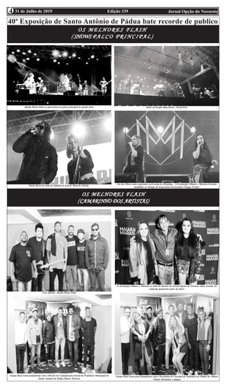 Edição 339 Jornal Opção do Noroeste31 de Julho de 20194
40ª Exposição de Santo Antônio de Pádua bate recorde de publico
F
O S M E L H O R E S F L A S HO S M E L H O R E S F L A S HO S M E L H O R E S F L A S HO S M E L H O R E S F L A S HO S M E L H O R E S F L A S H
((((( SHOWSSHOWSSHOWSSHOWSSHOWS P A L C O P R I N C I P A L )P A L C O P R I N C I P A L )P A L C O P R I N C I P A L )P A L C O P R I N C I P A L )P A L C O P R I N C I P A L )
OS MELHORES FLASHOS MELHORES FLASHOS MELHORES FLASHOS MELHORES FLASHOS MELHORES FLASH
(((((CAMARINHO DOS ARTISTASCAMARINHO DOS ARTISTASCAMARINHO DOS ARTISTASCAMARINHO DOS ARTISTASCAMARINHO DOS ARTISTAS)))))
Banda Bicho Solto se apresentou no palco principal na quinta feira Show do Grupo Bom Gosto - Sexta feira
Muito Rock na noite de Sábado ao som de Marcelo Falcão
Um dos Shows mais esperados ocorreram no Domingo - As Sertanejas Maiara e Maraísa levaram
multidões ao Parque de Exposições Governador Chagas Freitas
Foto Oficial - Banda Bicho Solto
As Sertanejas Maiara e Maraísa ao lado do Diretor do Jornal Opção do Noroeste Alair Arruda, no
camarim momentos antes do Show
Grupo Bom Gosto juntamente com o Diretor de Comunicação Social da Prefeitura Municipal de
Santo Antonio de Pádua Mauro Teixeira
Grupo Bom Gosto posa juntamente com o Secretário de Fazenda da Prefeitura de Pàdua Dr. Mauro
Pantel, Herminio e amigos
 