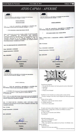 Edição 33931 de Julho de 2019Jornal Opção do Noroeste
ATOS CAPMA - APERIBÉ
A professora pergunta:
— Em qual dia da semana você mais gosta da escola, Joãozinho?
— Domingo!
— Por quê?
— Porque ela tá fechada!
O bêbado no bar tomando sua cachaça pede ao dono do bar:
– Ô moço, coloque aí um disco nessa máquina de música pra animar
o bar!
O dono do bar explica:
– Não posso, é que meu pai morreu ontem!
E o bêbado questiona:
– E ele levou o disco junto
O sujeito está numa roda de chopp e tem vontade de ir ao banheiro.
Pra ninguém beber o chopp dele, ele deixa um bilhete na caneca:
“Cuspi no chopp.”
Ao voltar, ele vê encontra outro bilhete:
“Eu também!”
Joãozinho pergunta ao pai
– Pai, como um bêbado se sente?
=ØhÜO pai responde:
– Filho, veja aquelas duas cadeiras ali na frente. Um bêbado veria
quatro cadeiras.
E Joãozinho diz:
– Mas pai, ali só tem uma cadeira…
https://www.piadascurtas.com.br/piadas-engracadas/
7
 
